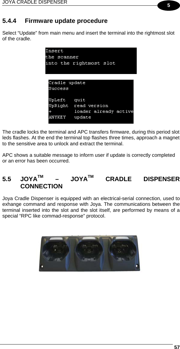 JOYA CRADLE DISPENSER     575 5.4.4  Firmware update procedure  Select “Update” from main menu and insert the terminal into the rightmost slot of the cradle.      The cradle locks the terminal and APC transfers firmware, during this period slot leds flashes. At the end the terminal top flashes three times, approach a magnet to the sensitive area to unlock and extract the terminal.  APC shows a suitable message to inform user if update is correctly completed or an error has been occurred.   5.5 JOYATM – JOYATM CRADLE DISPENSER CONNECTION  Joya Cradle Dispenser is equipped with an electrical-serial connection, used to exhange command and response with Joya. The communications between the terminal inserted into the slot and the slot itself, are performed by means of a special “RPC like commad-response” protocol.     