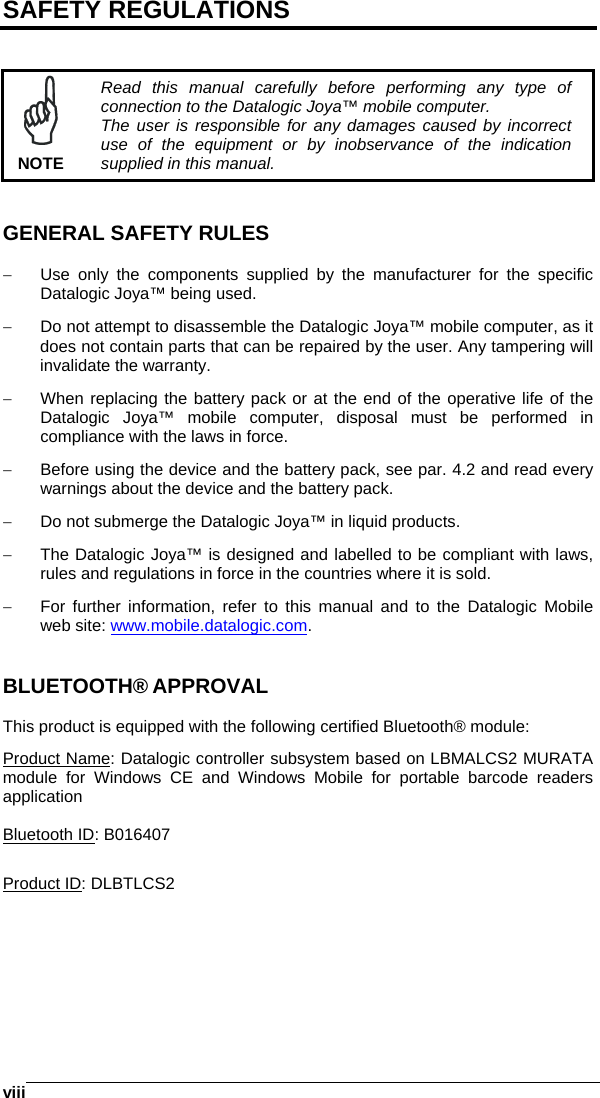   viiiSAFETY REGULATIONS    NOTE Read this manual carefully before performing any type of connection to the Datalogic Joya™ mobile computer. The user is responsible for any damages caused by incorrect use of the equipment or by inobservance of the indication supplied in this manual.   GENERAL SAFETY RULES  −  Use only the components supplied by the manufacturer for the specific Datalogic Joya™ being used. −  Do not attempt to disassemble the Datalogic Joya™ mobile computer, as it does not contain parts that can be repaired by the user. Any tampering will invalidate the warranty. −  When replacing the battery pack or at the end of the operative life of the Datalogic Joya™ mobile computer, disposal must be performed in compliance with the laws in force.  −  Before using the device and the battery pack, see par. 4.2 and read every warnings about the device and the battery pack. −  Do not submerge the Datalogic Joya™ in liquid products. −  The Datalogic Joya™ is designed and labelled to be compliant with laws, rules and regulations in force in the countries where it is sold. −  For further information, refer to this manual and to the Datalogic Mobile web site: www.mobile.datalogic.com.   BLUETOOTH® APPROVAL  This product is equipped with the following certified Bluetooth® module: Product Name: Datalogic controller subsystem based on LBMALCS2 MURATA module for Windows CE and Windows Mobile for portable barcode readers application  Bluetooth ID: B016407  Product ID: DLBTLCS2  