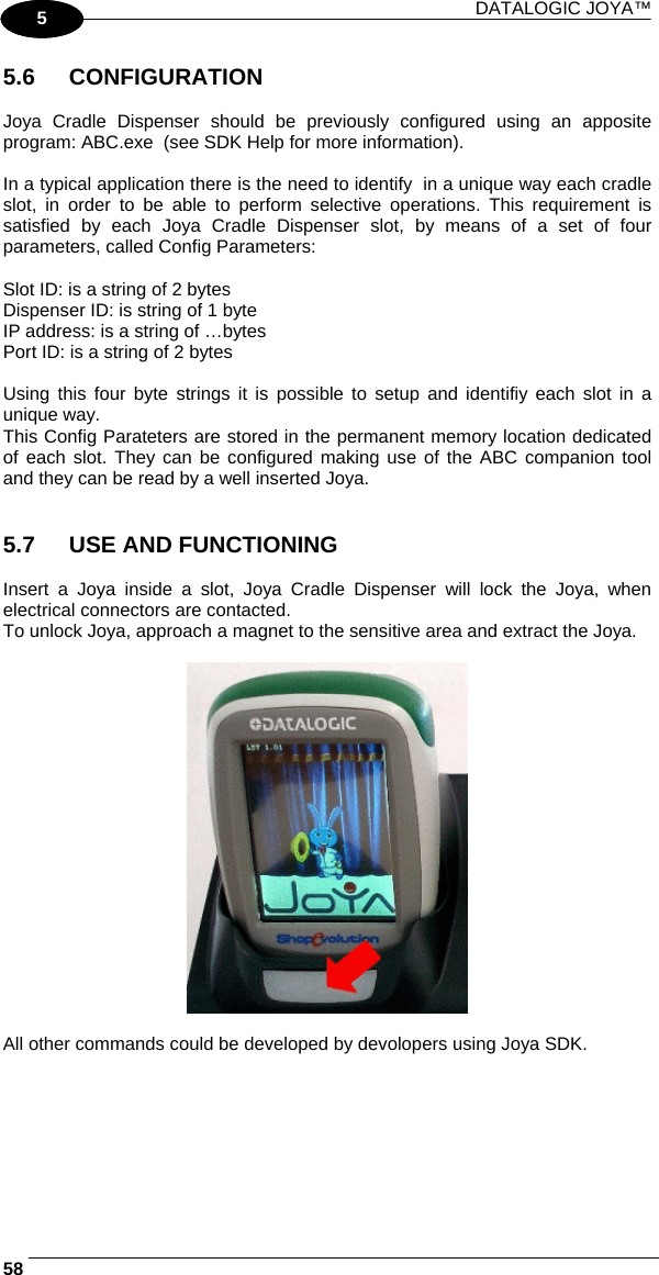 DATALOGIC JOYA™   581 5 5.6 CONFIGURATION  Joya Cradle Dispenser should be previously configured using an apposite program: ABC.exe  (see SDK Help for more information).   In a typical application there is the need to identify  in a unique way each cradle slot, in order to be able to perform selective operations. This requirement is satisfied by each Joya Cradle Dispenser slot, by means of a set of four parameters, called Config Parameters:   Slot ID: is a string of 2 bytes  Dispenser ID: is string of 1 byte  IP address: is a string of …bytes  Port ID: is a string of 2 bytes  Using this four byte strings it is possible to setup and identifiy each slot in a unique way. This Config Parateters are stored in the permanent memory location dedicated of each slot. They can be configured making use of the ABC companion tool and they can be read by a well inserted Joya.    5.7  USE AND FUNCTIONING  Insert a Joya inside a slot, Joya Cradle Dispenser will lock the Joya, when electrical connectors are contacted. To unlock Joya, approach a magnet to the sensitive area and extract the Joya.    All other commands could be developed by devolopers using Joya SDK.  