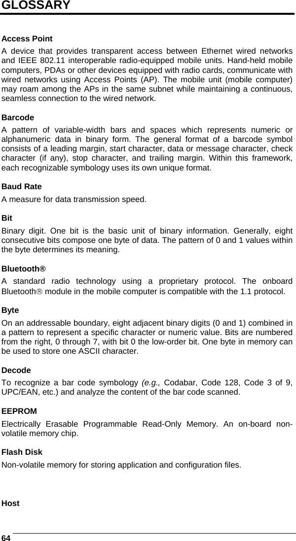    64GLOSSARY   Access Point A device that provides transparent access between Ethernet wired networks and IEEE 802.11 interoperable radio-equipped mobile units. Hand-held mobile computers, PDAs or other devices equipped with radio cards, communicate with wired networks using Access Points (AP). The mobile unit (mobile computer) may roam among the APs in the same subnet while maintaining a continuous, seamless connection to the wired network.  Barcode A pattern of variable-width bars and spaces which represents numeric or alphanumeric data in binary form. The general format of a barcode symbol consists of a leading margin, start character, data or message character, check character (if any), stop character, and trailing margin. Within this framework, each recognizable symbology uses its own unique format.  Baud Rate A measure for data transmission speed.  Bit Binary digit. One bit is the basic unit of binary information. Generally, eight consecutive bits compose one byte of data. The pattern of 0 and 1 values within the byte determines its meaning.  Bluetooth® A standard radio technology using a proprietary protocol. The onboard Bluetooth® module in the mobile computer is compatible with the 1.1 protocol.  Byte On an addressable boundary, eight adjacent binary digits (0 and 1) combined in a pattern to represent a specific character or numeric value. Bits are numbered from the right, 0 through 7, with bit 0 the low-order bit. One byte in memory can be used to store one ASCII character.  Decode To recognize a bar code symbology (e.g., Codabar, Code 128, Code 3 of 9, UPC/EAN, etc.) and analyze the content of the bar code scanned.  EEPROM Electrically Erasable Programmable Read-Only Memory. An on-board non-volatile memory chip.  Flash Disk Non-volatile memory for storing application and configuration files.    Host 