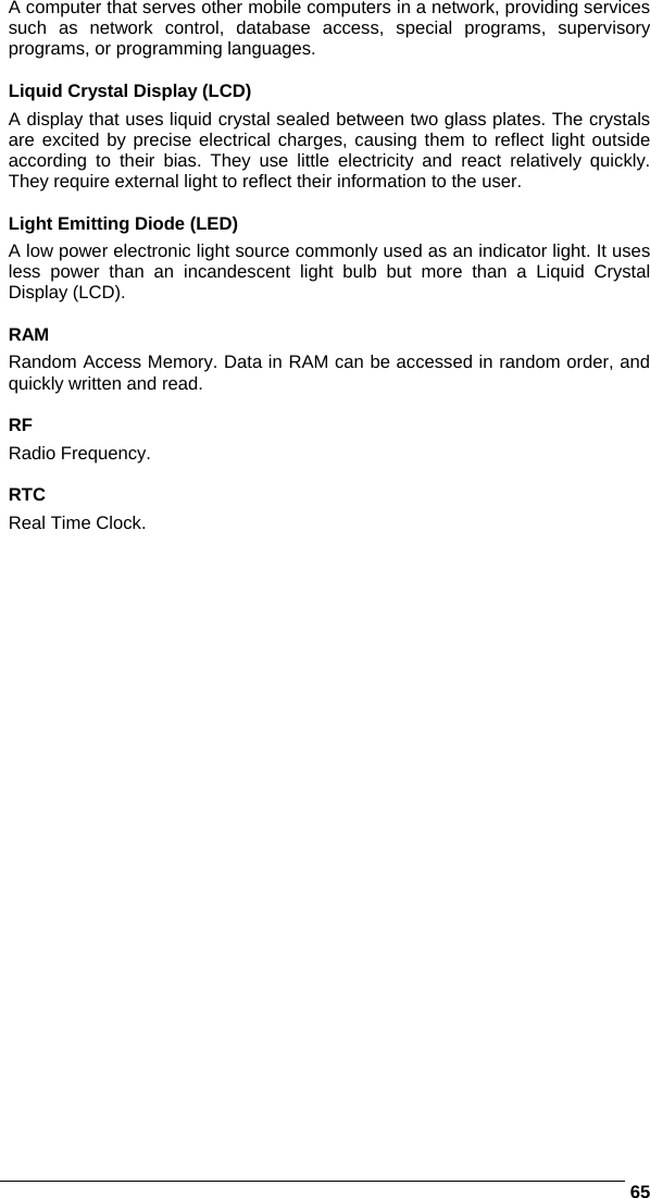      65A computer that serves other mobile computers in a network, providing services such as network control, database access, special programs, supervisory programs, or programming languages.  Liquid Crystal Display (LCD) A display that uses liquid crystal sealed between two glass plates. The crystals are excited by precise electrical charges, causing them to reflect light outside according to their bias. They use little electricity and react relatively quickly. They require external light to reflect their information to the user.  Light Emitting Diode (LED) A low power electronic light source commonly used as an indicator light. It uses less power than an incandescent light bulb but more than a Liquid Crystal Display (LCD).  RAM Random Access Memory. Data in RAM can be accessed in random order, and quickly written and read.  RF Radio Frequency.  RTC Real Time Clock.   
