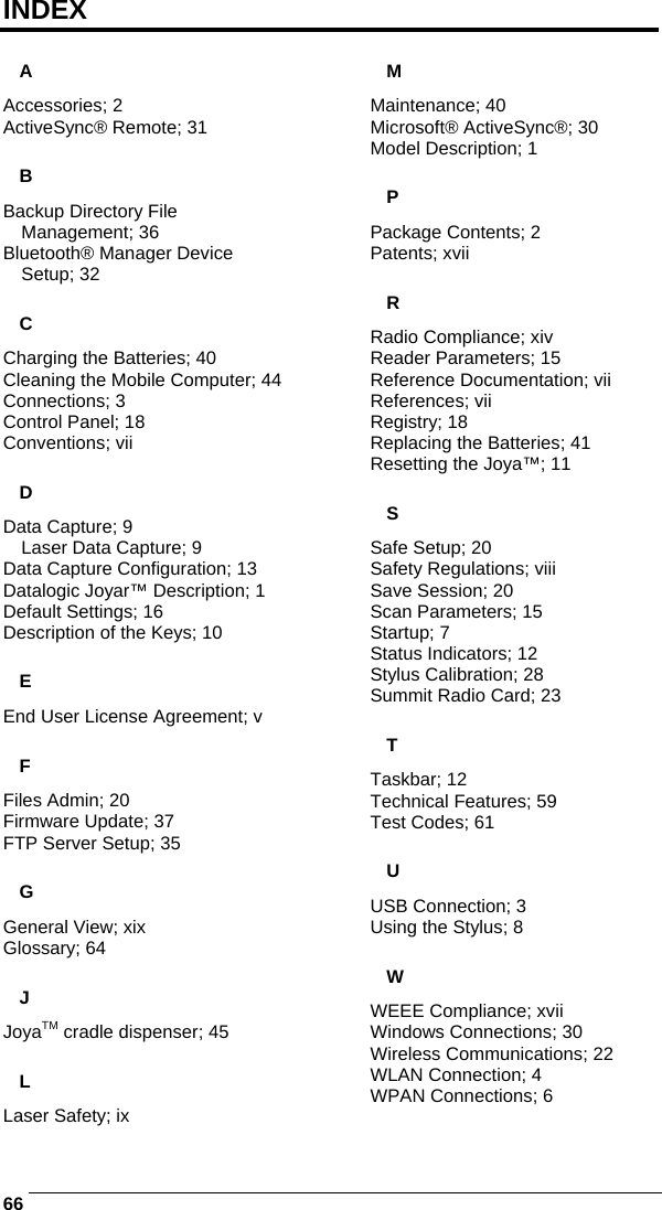    66INDEX A Accessories; 2 ActiveSync® Remote; 31 B Backup Directory File Management; 36 Bluetooth® Manager Device Setup; 32 C Charging the Batteries; 40 Cleaning the Mobile Computer; 44 Connections; 3 Control Panel; 18 Conventions; vii D Data Capture; 9 Laser Data Capture; 9 Data Capture Configuration; 13 Datalogic Joyar™ Description; 1 Default Settings; 16 Description of the Keys; 10 E End User License Agreement; v F Files Admin; 20 Firmware Update; 37 FTP Server Setup; 35 G General View; xix Glossary; 64 J JoyaTM cradle dispenser; 45 L Laser Safety; ix M Maintenance; 40 Microsoft® ActiveSync®; 30 Model Description; 1 P Package Contents; 2 Patents; xvii R Radio Compliance; xiv Reader Parameters; 15 Reference Documentation; vii References; vii Registry; 18 Replacing the Batteries; 41 Resetting the Joya™; 11 S Safe Setup; 20 Safety Regulations; viii Save Session; 20 Scan Parameters; 15 Startup; 7 Status Indicators; 12 Stylus Calibration; 28 Summit Radio Card; 23 T Taskbar; 12 Technical Features; 59 Test Codes; 61 U USB Connection; 3 Using the Stylus; 8 W WEEE Compliance; xvii Windows Connections; 30 Wireless Communications; 22 WLAN Connection; 4 WPAN Connections; 6 