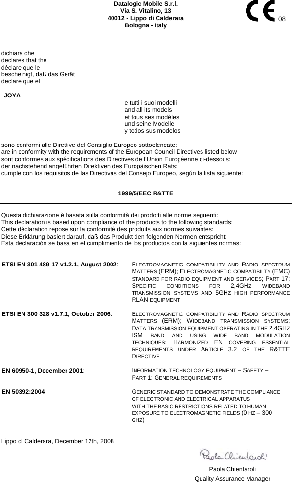    Datalogic Mobile S.r.l. Via S. Vitalino, 13 40012 - Lippo di Calderara Bologna - Italy   08   dichiara che declares that the déclare que le bescheinigt, daß das Gerät declare que el  JOYA     e tutti i suoi modelli   and all its models   et tous ses modèles   und seine Modelle   y todos sus modelos  sono conformi alle Direttive del Consiglio Europeo sottoelencate: are in conformity with the requirements of the European Council Directives listed below sont conformes aux spécifications des Directives de l’Union Européenne ci-dessous: der nachstehend angeführten Direktiven des Europäischen Rats: cumple con los requisitos de las Directivas del Consejo Europeo, según la lista siguiente:  1999/5/EEC R&amp;TTE  Questa dichiarazione è basata sulla conformità dei prodotti alle norme seguenti: This declaration is based upon compliance of the products to the following standards: Cette déclaration repose sur la conformité des produits aux normes suivantes: Diese Erklärung basiert darauf, daß das Produkt den folgenden Normen entspricht: Esta declaración se basa en el cumplimiento de los productos con la siguientes normas:   ETSI EN 301 489-17 v1.2.1, August 2002: ELECTROMAGNETIC COMPATIBILITY AND RADIO SPECTRUM MATTERS (ERM); ELECTROMAGNETIC COMPATIBILTY (EMC) STANDARD FOR RADIO EQUIPMENT AND SERVICES; PART 17: SPECIFIC CONDITIONS FOR 2,4GHZ WIDEBAND TRANSMISSION SYSTEMS AND 5GHZ HIGH PERFORMANCE RLAN EQUIPMENT   ETSI EN 300 328 v1.7.1, October 2006: ELECTROMAGNETIC COMPATIBILITY AND RADIO SPECTRUM MATTERS  (ERM); WIDEBAND TRANSMISSION SYSTEMS; DATA TRANSMISSION EQUIPMENT OPERATING IN THE 2,4GHZ ISM  BAND AND USING WIDE BAND MODULATION TECHNIQUES; HARMONIZED  EN  COVERING ESSENTIAL REQUIREMENTS UNDER ARTICLE  3.2  OF THE R&amp;TTE DIRECTIVE   EN 60950-1, December 2001: INFORMATION TECHNOLOGY EQUIPMENT – SAFETY –  PART 1: GENERAL REQUIREMENTS   EN 50392:2004   GENERIC STANDARD TO DEMONSTRATE THE COMPLIANCE  OF ELECTRONIC AND ELECTRICAL APPARATUS WITH THE BASIC RESTRICTIONS RELATED TO HUMAN EXPOSURE TO ELECTROMAGNETIC FIELDS (0 HZ – 300 GHZ)   Lippo di Calderara, December 12th, 2008       Paola Chientaroli   Quality Assurance Manager 