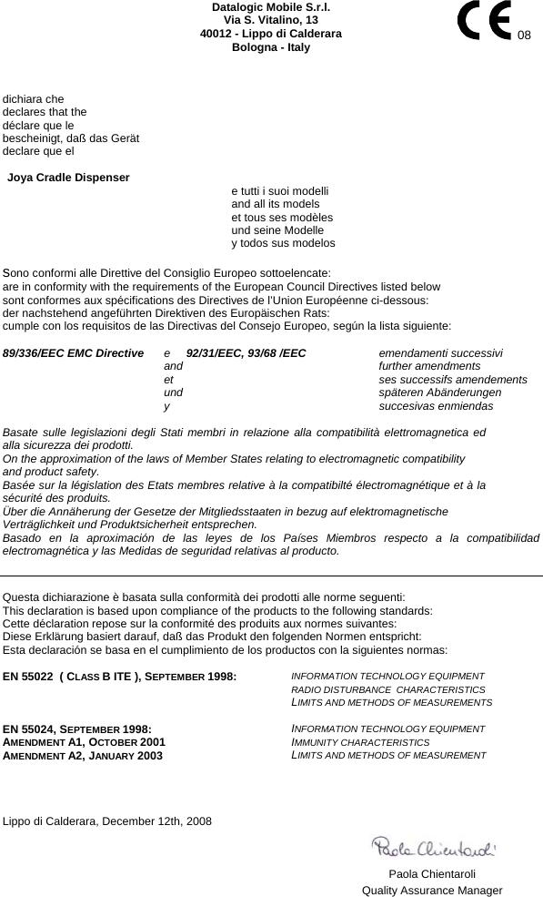    Datalogic Mobile S.r.l. Via S. Vitalino, 13 40012 - Lippo di Calderara Bologna - Italy   08   dichiara che declares that the déclare que le bescheinigt, daß das Gerät declare que el  Joya Cradle Dispenser     e tutti i suoi modelli   and all its models   et tous ses modèles   und seine Modelle   y todos sus modelos  sono conformi alle Direttive del Consiglio Europeo sottoelencate: are in conformity with the requirements of the European Council Directives listed below sont conformes aux spécifications des Directives de l’Union Européenne ci-dessous: der nachstehend angeführten Direktiven des Europäischen Rats: cumple con los requisitos de las Directivas del Consejo Europeo, según la lista siguiente:  89/336/EEC EMC Directive   e     92/31/EEC, 93/68 /EEC    emendamenti successivi      and    further amendments    et    ses successifs amendements    und    späteren Abänderungen    y    succesivas enmiendas  Basate sulle legislazioni degli Stati membri in relazione alla compatibilità elettromagnetica ed alla sicurezza dei prodotti. On the approximation of the laws of Member States relating to electromagnetic compatibility and product safety. Basée sur la législation des Etats membres relative à la compatibilté électromagnétique et à la  sécurité des produits. Über die Annäherung der Gesetze der Mitgliedsstaaten in bezug auf elektromagnetische Verträglichkeit und Produktsicherheit entsprechen. Basado en la aproximación de las leyes de los Países Miembros respecto a la compatibilidad electromagnética y las Medidas de seguridad relativas al producto.   Questa dichiarazione è basata sulla conformità dei prodotti alle norme seguenti: This declaration is based upon compliance of the products to the following standards: Cette déclaration repose sur la conformité des produits aux normes suivantes: Diese Erklärung basiert darauf, daß das Produkt den folgenden Normen entspricht: Esta declaración se basa en el cumplimiento de los productos con la siguientes normas:  EN 55022  ( CLASS B ITE ), SEPTEMBER 1998:  INFORMATION TECHNOLOGY EQUIPMENT  RADIO DISTURBANCE  CHARACTERISTICS   LIMITS AND METHODS OF MEASUREMENTS  EN 55024, SEPTEMBER 1998: AMENDMENT A1, OCTOBER 2001 AMENDMENT A2, JANUARY 2003 INFORMATION TECHNOLOGY EQUIPMENT  IMMUNITY CHARACTERISTICS  LIMITS AND METHODS OF MEASUREMENT      Lippo di Calderara, December 12th, 2008       Paola Chientaroli   Quality Assurance Manager  