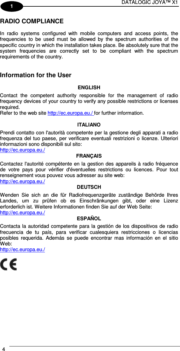 DATALOGIC JOYA™ X1 4    1 RADIO COMPLIANCE  In  radio  systems  configured  with  mobile  computers  and  access  points,  the frequencies  to  be  used  must  be  allowed  by  the  spectrum  authorities  of  the specific country in which the installation takes place. Be absolutely sure that the system  frequencies  are  correctly  set  to  be  compliant  with  the  spectrum requirements of the country.   Information for the User  ENGLISH Contact  the  competent  authority  responsible  for  the  management  of  radio frequency devices of your country to verify any possible restrictions or licenses required. Refer to the web site http://ec.europa.eu./ for further information.  ITALIANO Prendi contatto con l&apos;autorità competente per la gestione degli apparati a radio frequenza del tuo paese, per verificare eventuali restrizioni o licenze. Ulteriori informazioni sono disponibili sul sito: http://ec.europa.eu./ FRANÇAIS Contactez l&apos;autorité compétente en la gestion des appareils à radio fréquence de  votre  pays  pour  vérifier  d&apos;éventuelles  restrictions  ou  licences.  Pour  tout renseignement vous pouvez vous adresser au site web: http://ec.europa.eu./ DEUTSCH Wenden  Sie  sich  an  die  für  Radiofrequenzgeräte  zuständige  Behörde  Ihres Landes,  um  zu  prüfen  ob  es  Einschränkungen  gibt,  oder  eine  Lizenz erforderlich ist. Weitere Informationen finden Sie auf der Web Seite: http://ec.europa.eu./ ESPAÑOL Contacta la autoridad competente para la gestión de los dispositivos de radio frecuencia  de  tu  país,  para  verificar  cualesquiera  restricciones  o  licencias posibles  requerida.  Además  se  puede  encontrar  mas  información  en  el  sitio Web: http://ec.europa.eu./   