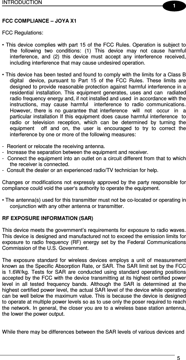 INTRODUCTION   5  1 FCC COMPLIANCE – JOYA X1   FCC Regulations:    • This device complies with part 15 of the FCC Rules. Operation is subject to the  following  two  conditions:  (1)  This  device  may  not  cause  harmful interference,  and  (2)  this  device  must  accept  any  interference  received, including interference that may cause undesired operation.    • This device has been tested and found to comply with the limits for a Class B  digital    device,  pursuant  to  Part  15  of  the  FCC  Rules.  These  limits  are designed to provide reasonable protection against harmful interference in a residential  installation.  This  equipment  generates,  uses  and  can    radiated radio frequency energy and, if not installed and used  in accordance with the instructions,  may  cause  harmful    interference  to  radio  communications. However,  there  is  no  guarantee  that  interference    will    not    occur    in    a particular installation If this equipment does cause harmful interference  to radio  or  television  reception,  which  can  be  determined  by  turning  the equipment    off  and  on,  the  user  is  encouraged  to  try  to  correct  the interference by one or more of the following measures:    -  Reorient or relocate the receiving antenna.  -  Increase the separation between the equipment and receiver.  -  Connect the equipment into an outlet on a circuit different from that to which the receiver is connected.  -  Consult the dealer or an experienced radio/TV technician for help.    Changes or modifications not expressly approved by the party responsible for compliance could void the user‘s authority to operate the equipment.    • The antenna(s) used for this transmitter must not be co-located or operating in conjunction with any other antenna or transmitter.   RF EXPOSURE INFORMATION (SAR)   This device meets the government’s requirements for exposure to radio waves. This device is designed and manufactured not to exceed the emission limits for exposure to  radio  frequency  (RF)  energy set by the Federal Communications Commission of the U.S. Government.   The  exposure  standard  for  wireless  devices  employs  a  unit  of  measurement known as the Specific Absorption Rate, or SAR. The SAR limit set by the FCC is  1.6W/kg.  Tests  for  SAR  are  conducted  using  standard  operating  positions accepted by the FCC with the device transmitting at its highest certified power level  in  all  tested  frequency  bands.  Although  the  SAR  is  determined  at  the highest certified power level, the actual SAR level of the device while operating can be well below the maximum value. This is because the device is designed to operate at multiple power levels so as to use only the poser required to reach the network. In general, the closer you are to a wireless base station antenna, the lower the power output.    While there may be differences between the SAR levels of various devices and  