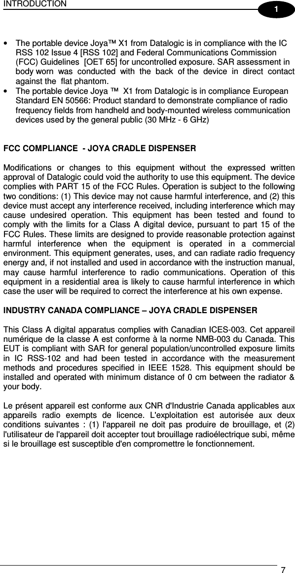 INTRODUCTION   7  1  •  The portable device Joya™ X1 from Datalogic is in compliance with the IC RSS 102 Issue 4 [RSS 102] and Federal Communications Commission (FCC) Guidelines  [OET 65] for uncontrolled exposure. SAR assessment in body worn  was  conducted  with  the  back  of the  device  in  direct  contact  against the  flat phantom. •  The portable device Joya ™  X1 from Datalogic is in compliance European Standard EN 50566: Product standard to demonstrate compliance of radio frequency fields from handheld and body-mounted wireless communication devices used by the general public (30 MHz - 6 GHz)   FCC COMPLIANCE  - JOYA CRADLE DISPENSER  Modifications  or  changes  to  this  equipment  without  the  expressed  written approval of Datalogic could void the authority to use this equipment. The device complies with PART 15 of the FCC Rules. Operation is subject to the following two conditions: (1) This device may not cause harmful interference, and (2) this device must accept any interference received, including interference which may cause  undesired  operation.  This  equipment  has  been  tested  and  found  to comply  with  the  limits for  a  Class  A  digital device, pursuant to part 15 of the FCC Rules. These limits are designed to provide reasonable protection against harmful  interference  when  the  equipment  is  operated  in  a  commercial environment. This equipment generates, uses, and can radiate radio frequency energy and, if not installed and used in accordance with the instruction manual, may  cause  harmful  interference  to  radio  communications.  Operation  of  this equipment in a residential area is likely to cause harmful interference in which case the user will be required to correct the interference at his own expense.   INDUSTRY CANADA COMPLIANCE – JOYA CRADLE DISPENSER   This Class A digital apparatus complies with Canadian ICES-003. Cet appareil numérique de la classe A est conforme à la norme NMB-003 du Canada. This EUT is compliant with SAR for general population/uncontrolled exposure limits in  IC  RSS-102  and  had  been  tested  in  accordance  with  the  measurement methods  and  procedures  specified  in  IEEE  1528.  This  equipment  should  be installed and operated with minimum distance of 0 cm between the radiator &amp; your body.  Le présent appareil est conforme aux CNR d&apos;Industrie Canada applicables aux appareils  radio  exempts  de  licence.  L&apos;exploitation  est  autorisée  aux  deux conditions  suivantes  :  (1)  l&apos;appareil  ne  doit  pas  produire  de  brouillage,  et  (2) l&apos;utilisateur de l&apos;appareil doit accepter tout brouillage radioélectrique subi, même si le brouillage est susceptible d&apos;en compromettre le fonctionnement.    