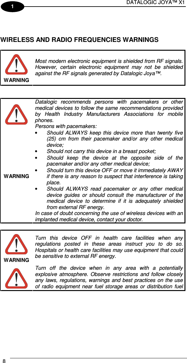 DATALOGIC JOYA™ X1 8    1    WIRELESS AND RADIO FREQUENCIES WARNINGS   WARNING Most modern electronic equipment is shielded from RF signals. However,  certain  electronic  equipment  may  not  be  shielded against the RF signals generated by Datalogic Joya™.    WARNING Datalogic  recommends  persons  with  pacemakers  or  other medical devices to follow the same recommendations provided by  Health  Industry  Manufacturers  Associations  for  mobile phones. Persons with pacemakers: • Should  ALWAYS  keep  this  device  more  than  twenty  five (25)  cm  from  their  pacemaker  and/or  any  other  medical device; • Should not carry this device in a breast pocket; • Should  keep  the  device  at  the  opposite  side  of  the pacemaker and/or any other medical device; • Should turn this device OFF or move it immediately AWAY  if there is any reason to suspect that interference is taking place. • Should  ALWAYS  read  pacemaker  or  any  other  medical device  guides  or  should  consult  the  manufacturer  of  the medical  device  to  determine  if  it  is  adequately  shielded from external RF energy. In case of doubt concerning the use of wireless devices with an implanted medical device, contact your doctor.   WARNING Turn  this  device  OFF  in  health  care  facilities  when  any regulations  posted  in  these  areas  instruct  you  to  do  so. Hospitals or health care facilities may use equipment that could be sensitive to external RF energy.  Turn  off  the  device  when  in  any  area  with  a  potentially explosive  atmosphere.  Observe  restrictions  and  follow  closely any laws, regulations,  warnings  and  best practices  on the use of  radio  equipment  near  fuel  storage  areas  or  distribution  fuel 