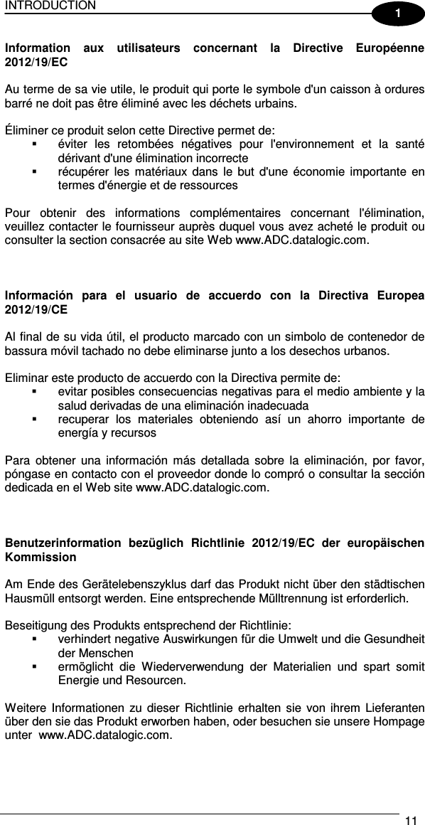 INTRODUCTION   11  1 Information  aux  utilisateurs  concernant  la  Directive  Européenne 2012/19/EC  Au terme de sa vie utile, le produit qui porte le symbole d&apos;un caisson à ordures barré ne doit pas être éliminé avec les déchets urbains.  Éliminer ce produit selon cette Directive permet de:   éviter  les  retombées  négatives  pour  l&apos;environnement  et  la  santé dérivant d&apos;une élimination incorrecte   récupérer  les  matériaux  dans  le  but  d&apos;une  économie  importante  en termes d&apos;énergie et de ressources  Pour  obtenir  des  informations  complémentaires  concernant  l&apos;élimination, veuillez contacter le fournisseur auprès duquel vous avez acheté le produit ou consulter la section consacrée au site Web www.ADC.datalogic.com.    Información  para  el  usuario  de  accuerdo  con  la  Directiva  Europea 2012/19/CE  Al final de su vida útil, el producto marcado con un simbolo de contenedor de bassura móvil tachado no debe eliminarse junto a los desechos urbanos.  Eliminar este producto de accuerdo con la Directiva permite de:   evitar posibles consecuencias negativas para el medio ambiente y la salud derivadas de una eliminación inadecuada   recuperar  los  materiales  obteniendo  así  un  ahorro  importante  de energía y recursos  Para  obtener  una  información  más  detallada  sobre  la  eliminación,  por  favor, póngase en contacto con el proveedor donde lo compró o consultar la sección dedicada en el Web site www.ADC.datalogic.com.    Benutzerinformation  bezüglich  Richtlinie  2012/19/EC  der  europäischen Kommission  Am Ende des Gerätelebenszyklus darf das Produkt nicht über den städtischen Hausmüll entsorgt werden. Eine entsprechende Mülltrennung ist erforderlich.   Beseitigung des Produkts entsprechend der Richtlinie:   verhindert negative Auswirkungen für die Umwelt und die Gesundheit der Menschen   ermöglicht  die  Wiederverwendung  der  Materialien  und  spart  somit Energie und Resourcen.  Weitere  Informationen  zu  dieser  Richtlinie  erhalten sie  von ihrem  Lieferanten über den sie das Produkt erworben haben, oder besuchen sie unsere Hompage unter  www.ADC.datalogic.com.    