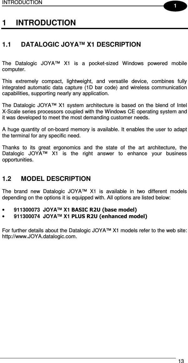 INTRODUCTION   13  1 1  INTRODUCTION   1.1  DATALOGIC JOYA™ X1 DESCRIPTION   The  Datalogic  JOYA™  X1  is  a  pocket-sized  Windows  powered  mobile computer.  This  extremely  compact,  lightweight,  and  versatile  device,  combines  fully integrated automatic  data capture (1D bar code) and wireless communication capabilities, supporting nearly any application.  The  Datalogic  JOYA™  X1 system  architecture is  based  on  the blend of  Intel  X-Scale series processors coupled with the Windows CE operating system and it was developed to meet the most demanding customer needs.  A huge quantity of on-board memory is available. It enables the user to adapt the terminal for any specific need.  Thanks  to  its  great  ergonomics  and  the  state  of  the  art  architecture,  the Datalogic  JOYA™  X1  is  the  right  answer  to  enhance  your  business opportunities.   1.2  MODEL DESCRIPTION  The  brand  new  Datalogic  JOYA™  X1  is  available  in  two  different  models depending on the options it is equipped with. All options are listed below:  • 911300073  JOYA™ X1 BASIC R2U (base model) • 911300074  JOYA™ X1 PLUS R2U (enhanced model)  For further details about the Datalogic JOYA™ X1 models refer to the web site: http://www.JOYA.datalogic.com.  