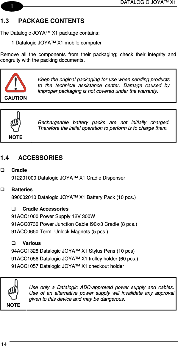 DATALOGIC JOYA™ X1 14    1 1.3  PACKAGE CONTENTS  The Datalogic JOYA™ X1 package contains: −  1 Datalogic JOYA™ X1 mobile computer  Remove  all  the  components  from  their  packaging;  check  their  integrity  and congruity with the packing documents.   CAUTION Keep the original packaging for use when sending products to  the  technical  assistance  center.  Damage  caused  by improper packaging is not covered under the warranty.   NOTE Rechargeable  battery  packs  are  not  initially  charged. Therefore the initial operation to perform is to charge them.   1.4  ACCESSORIES   Cradle 912201000 Datalogic JOYA™ X1 Cradle Dispenser    Batteries 890002010 Datalogic JOYA™ X1 Battery Pack (10 pcs.)    Cradle Accessories 91ACC1000 Power Supply 12V 300W 91ACC0730 Power Junction Cable I90x/3 Cradle (8 pcs.) 91ACC0650 Term. Unlock Magnets (5 pcs.)    Various 94ACC1328 Datalogic JOYA™ X1 Stylus Pens (10 pcs) 91ACC1056 Datalogic JOYA™ X1 trolley holder (60 pcs.) 91ACC1057 Datalogic JOYA™ X1 checkout holder   NOTE Use  only  a  Datalogic  ADC-approved  power  supply  and  cables. Use  of  an  alternative  power  supply  will  invalidate  any  approval given to this device and may be dangerous. 