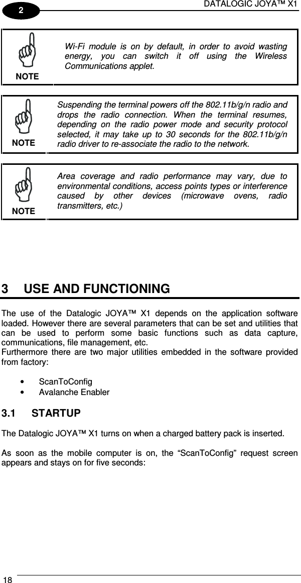 DATALOGIC JOYA™ X1 18    2  NOTE Wi-Fi  module  is  on  by  default,  in  order  to  avoid  wasting energy,  you  can  switch  it  off  using  the  Wireless Communications applet.   NOTE Suspending the terminal powers off the 802.11b/g/n radio and drops  the  radio  connection.  When  the  terminal  resumes, depending  on  the  radio  power  mode  and  security  protocol selected,  it  may  take  up  to  30  seconds  for  the  802.11b/g/n radio driver to re-associate the radio to the network.   NOTE Area  coverage  and  radio  performance  may  vary,  due  to environmental conditions, access points types or interference caused  by  other  devices  (microwave  ovens,  radio transmitters, etc.)       3  USE AND FUNCTIONING  The  use  of  the  Datalogic  JOYA™  X1  depends  on  the  application  software loaded. However there are several parameters that can be set and utilities that can  be  used  to  perform  some  basic  functions  such  as  data  capture, communications, file management, etc. Furthermore  there  are  two  major  utilities  embedded  in  the  software provided from factory:  •  ScanToConfig •  Avalanche Enabler  3.1  STARTUP  The Datalogic JOYA™ X1 turns on when a charged battery pack is inserted.  As  soon  as  the  mobile  computer  is  on,  the  “ScanToConfig”  request  screen appears and stays on for five seconds:  