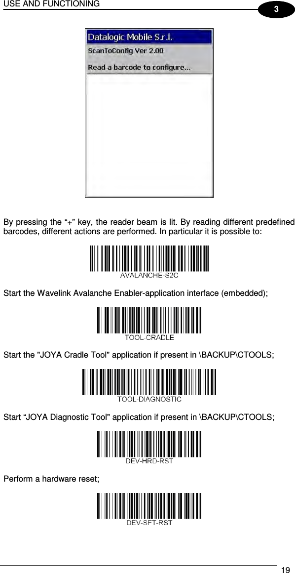 USE AND FUNCTIONING  19  3    By pressing the “+” key, the reader beam is lit. By reading different predefined barcodes, different actions are performed. In particular it is possible to:    Start the Wavelink Avalanche Enabler-application interface (embedded);    Start the &quot;JOYA Cradle Tool&quot; application if present in \BACKUP\CTOOLS;    Start “JOYA Diagnostic Tool&quot; application if present in \BACKUP\CTOOLS;     Perform a hardware reset;    