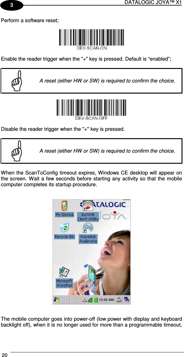 DATALOGIC JOYA™ X1 20    1 3 Perform a software reset;    Enable the reader trigger when the &quot;+&quot; key is pressed. Default is “enabled”;   A reset (either HW or SW) is required to confirm the choice.    Disable the reader trigger when the &quot;+&quot; key is pressed.    A reset (either HW or SW) is required to confirm the choice.  When the ScanToConfig timeout expires, Windows CE desktop will appear on the screen. Wait a few seconds before starting any activity so that the mobile computer completes its startup procedure.      The mobile computer goes into power-off (low power with display and keyboard backlight off), when it is no longer used for more than a programmable timeout, 