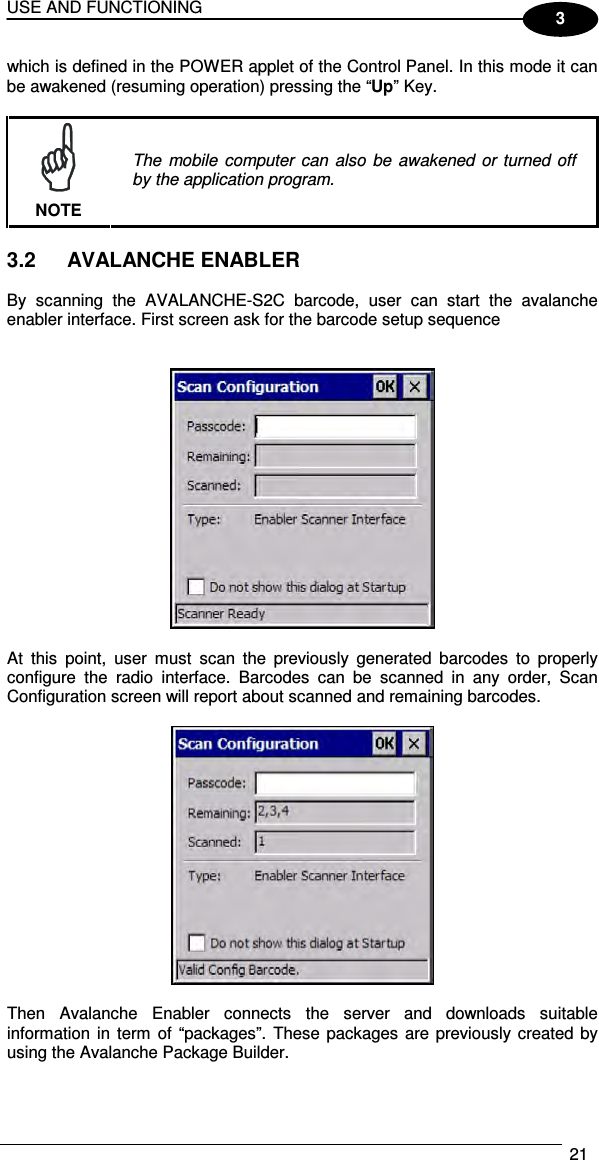 USE AND FUNCTIONING  21  3 which is defined in the POWER applet of the Control Panel. In this mode it can be awakened (resuming operation) pressing the “Up” Key.   NOTE The  mobile  computer  can  also  be  awakened  or  turned off by the application program.  3.2  AVALANCHE ENABLER  By  scanning  the  AVALANCHE-S2C  barcode,  user  can  start  the  avalanche enabler interface. First screen ask for the barcode setup sequence     At  this  point,  user  must  scan  the  previously  generated  barcodes  to  properly configure  the  radio  interface.  Barcodes  can  be  scanned  in  any  order,  Scan Configuration screen will report about scanned and remaining barcodes.    Then  Avalanche  Enabler  connects  the  server  and  downloads  suitable information  in  term  of  “packages”.  These packages  are previously created by using the Avalanche Package Builder.  