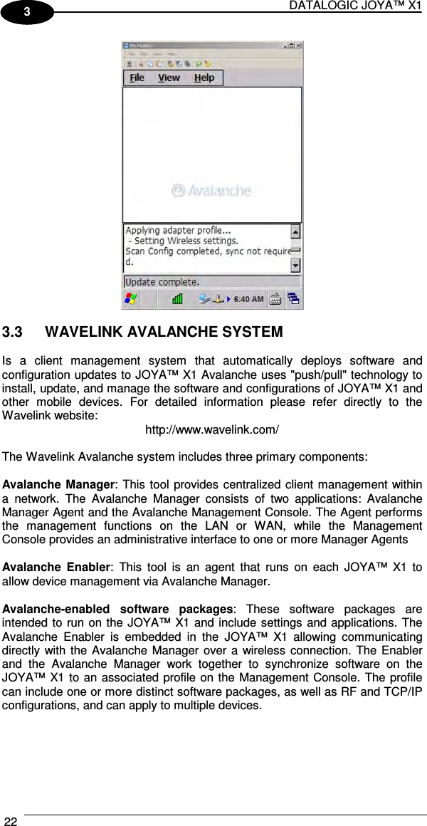 DATALOGIC JOYA™ X1 22    1 3   3.3  WAVELINK AVALANCHE SYSTEM  Is  a  client  management  system  that  automatically  deploys  software  and configuration updates to JOYA™ X1 Avalanche uses &quot;push/pull&quot; technology to install, update, and manage the software and configurations of JOYA™ X1 and other  mobile  devices.  For  detailed  information  please  refer  directly  to  the Wavelink website:  http://www.wavelink.com/  The Wavelink Avalanche system includes three primary components:  Avalanche Manager: This tool provides centralized client management within a  network.  The  Avalanche  Manager  consists  of  two  applications:  Avalanche Manager Agent and the Avalanche Management Console. The Agent performs the  management  functions  on  the  LAN  or  WAN,  while  the  Management Console provides an administrative interface to one or more Manager Agents  Avalanche  Enabler:  This  tool  is  an  agent  that  runs  on  each  JOYA™  X1 to allow device management via Avalanche Manager.  Avalanche-enabled  software  packages:  These  software  packages  are intended to run on the JOYA™ X1 and include settings and applications. The Avalanche  Enabler  is  embedded  in  the  JOYA™  X1  allowing  communicating directly with the Avalanche Manager over a wireless connection.  The  Enabler and  the  Avalanche  Manager  work  together  to  synchronize  software  on  the JOYA™ X1 to an associated profile on the Management Console. The profile can include one or more distinct software packages, as well as RF and TCP/IP configurations, and can apply to multiple devices. 