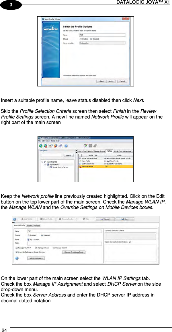 DATALOGIC JOYA™ X1 24    1 3    Insert a suitable profile name, leave status disabled then click Next.  Skip the Profile Selection Criteria screen then select Finish in the Review Profile Settings screen. A new line named Network Profile will appear on the right part of the main screen      Keep the Network profile line previously created highlighted. Click on the Edit button on the top lower part of the main screen. Check the Manage WLAN IP, the Manage WLAN and the Override Settings on Mobile Devices boxes.     On the lower part of the main screen select the WLAN IP Settings tab.  Check the box Manage IP Assignment and select DHCP Server on the side drop-down menu. Check the box Server Address and enter the DHCP server IP address in decimal dotted notation. 