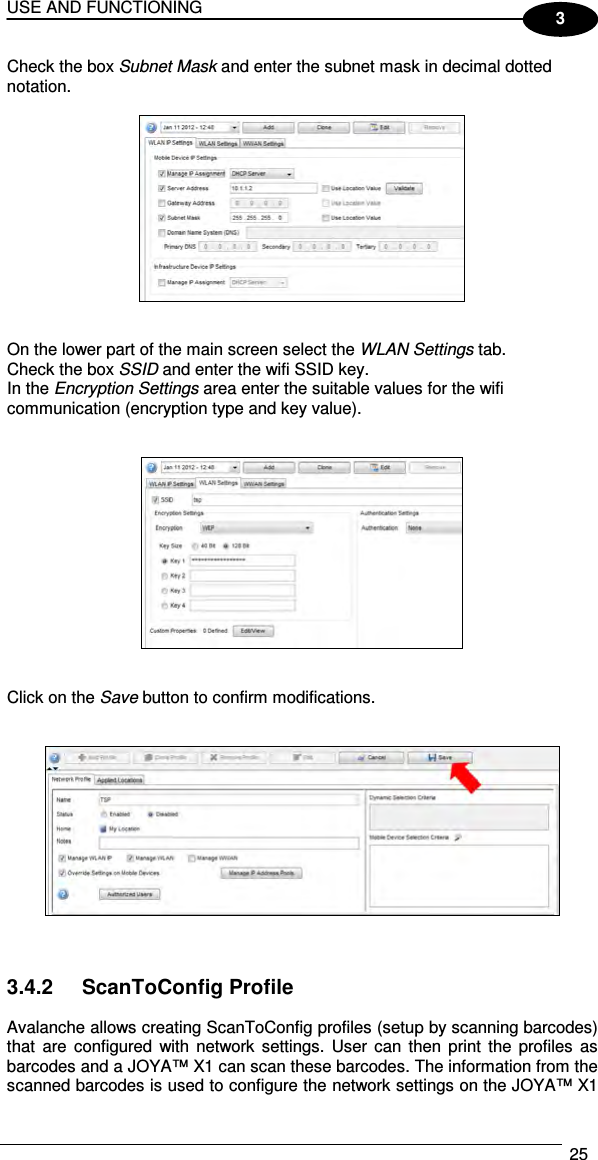 USE AND FUNCTIONING  25  3 Check the box Subnet Mask and enter the subnet mask in decimal dotted notation.     On the lower part of the main screen select the WLAN Settings tab.  Check the box SSID and enter the wifi SSID key. In the Encryption Settings area enter the suitable values for the wifi communication (encryption type and key value).      Click on the Save button to confirm modifications.       3.4.2  ScanToConfig Profile  Avalanche allows creating ScanToConfig profiles (setup by scanning barcodes) that  are  configured  with network  settings.  User  can  then  print  the  profiles  as barcodes and a JOYA™ X1 can scan these barcodes. The information from the scanned barcodes is used to configure the network settings on the JOYA™ X1 