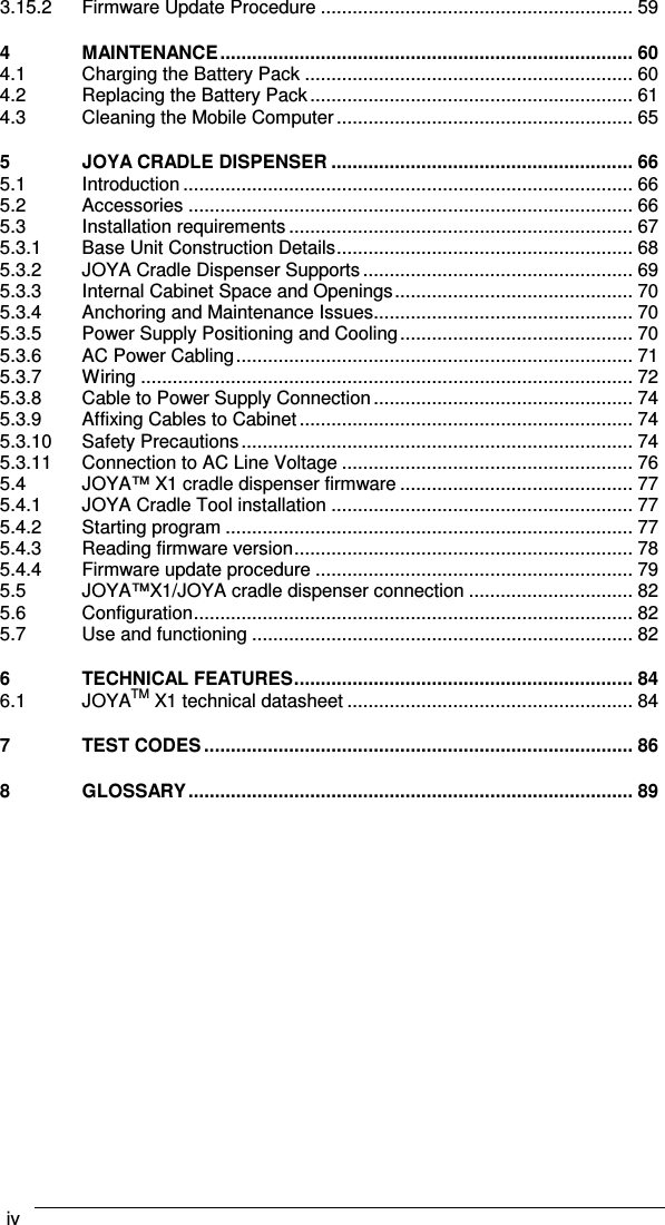 iv    3.15.2 Firmware Update Procedure ........................................................... 59 4 MAINTENANCE.............................................................................. 60 4.1 Charging the Battery Pack .............................................................. 60 4.2 Replacing the Battery Pack............................................................. 61 4.3 Cleaning the Mobile Computer........................................................ 65 5 JOYA CRADLE DISPENSER ......................................................... 66 5.1 Introduction ..................................................................................... 66 5.2 Accessories .................................................................................... 66 5.3 Installation requirements................................................................. 67 5.3.1 Base Unit Construction Details........................................................ 68 5.3.2 JOYA Cradle Dispenser Supports ................................................... 69 5.3.3 Internal Cabinet Space and Openings............................................. 70 5.3.4 Anchoring and Maintenance Issues................................................. 70 5.3.5 Power Supply Positioning and Cooling............................................ 70 5.3.6 AC Power Cabling........................................................................... 71 5.3.7 Wiring ............................................................................................. 72 5.3.8 Cable to Power Supply Connection................................................. 74 5.3.9 Affixing Cables to Cabinet............................................................... 74 5.3.10 Safety Precautions.......................................................................... 74 5.3.11 Connection to AC Line Voltage ....................................................... 76 5.4 JOYA™ X1 cradle dispenser firmware ............................................ 77 5.4.1 JOYA Cradle Tool installation ......................................................... 77 5.4.2 Starting program ............................................................................. 77 5.4.3 Reading firmware version................................................................ 78 5.4.4 Firmware update procedure ............................................................ 79 5.5 JOYA™X1/JOYA cradle dispenser connection ............................... 82 5.6 Configuration................................................................................... 82 5.7 Use and functioning ........................................................................ 82 6 TECHNICAL FEATURES................................................................ 84 6.1 JOYATM X1 technical datasheet ...................................................... 84 7 TEST CODES ................................................................................. 86 8 GLOSSARY.................................................................................... 89   