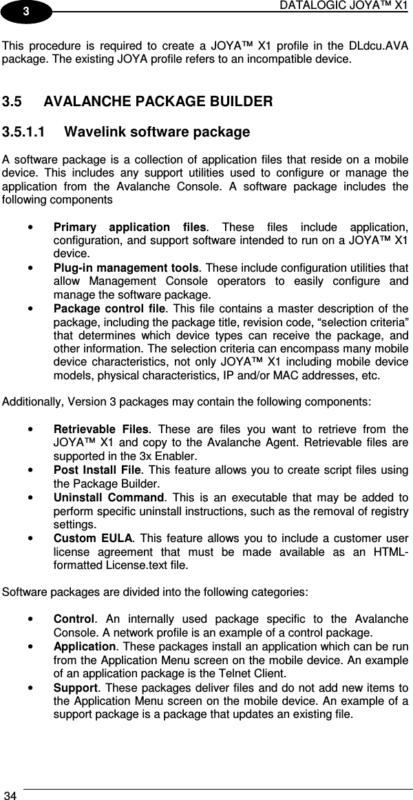 DATALOGIC JOYA™ X1 34    1 3 This  procedure  is  required  to  create  a  JOYA™  X1  profile  in  the  DLdcu.AVA package. The existing JOYA profile refers to an incompatible device.   3.5  AVALANCHE PACKAGE BUILDER  3.5.1.1  Wavelink software package   A software package is  a collection of  application files that reside on a mobile device.  This  includes  any  support  utilities  used  to  configure  or  manage  the application  from  the  Avalanche  Console.  A  software  package  includes  the following components  • Primary  application  files.  These  files  include  application, configuration, and support software intended to run on a JOYA™ X1 device. • Plug-in management tools. These include configuration utilities that allow  Management  Console  operators  to  easily  configure  and manage the software package. • Package control  file.  This  file contains a master description  of the package, including the package title, revision code, “selection criteria” that  determines  which  device  types  can  receive  the  package,  and other information. The selection criteria can encompass many mobile device  characteristics,  not  only JOYA™  X1 including  mobile  device models, physical characteristics, IP and/or MAC addresses, etc.  Additionally, Version 3 packages may contain the following components:  • Retrievable  Files.  These  are  files  you  want  to  retrieve  from  the JOYA™  X1 and copy  to  the Avalanche Agent.  Retrievable  files  are supported in the 3x Enabler. • Post Install File. This feature allows you to create script files using the Package Builder. • Uninstall  Command.  This  is  an  executable  that  may  be  added  to perform specific uninstall instructions, such as the removal of registry settings. • Custom EULA. This  feature allows you to include a  customer user license  agreement  that  must  be  made  available  as  an  HTML-formatted License.text file.  Software packages are divided into the following categories:   • Control.  An  internally  used  package  specific  to  the  Avalanche Console. A network profile is an example of a control package.  • Application. These packages install an application which can be run from the Application Menu screen on the mobile device. An example of an application package is the Telnet Client.  • Support. These packages deliver files and do not add new items to the Application Menu screen on the mobile device. An example of a support package is a package that updates an existing file.  