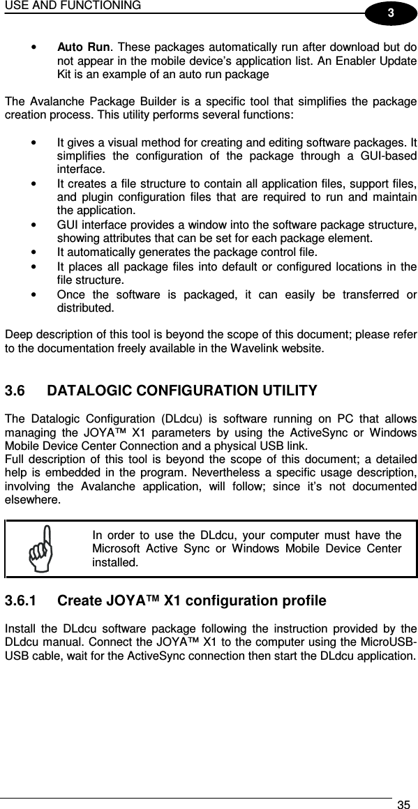 USE AND FUNCTIONING  35  3 • Auto Run. These packages automatically run after download but do not appear in the mobile device’s application list. An Enabler Update Kit is an example of an auto run package  The  Avalanche  Package  Builder is  a  specific  tool that  simplifies  the  package creation process. This utility performs several functions:  •  It gives a visual method for creating and editing software packages. It simplifies  the  configuration  of  the  package  through  a  GUI-based interface. •  It creates a file structure to contain all application files, support files, and  plugin  configuration  files  that  are  required  to  run  and  maintain the application. •  GUI interface provides a window into the software package structure, showing attributes that can be set for each package element. •  It automatically generates the package control file. •  It  places  all  package files  into  default  or configured locations in the file structure. •  Once  the  software  is  packaged,  it  can  easily  be  transferred  or distributed.  Deep description of this tool is beyond the scope of this document; please refer to the documentation freely available in the Wavelink website.   3.6  DATALOGIC CONFIGURATION UTILITY  The  Datalogic  Configuration  (DLdcu)  is  software  running  on  PC  that  allows managing  the  JOYA™  X1  parameters  by  using  the  ActiveSync  or  Windows Mobile Device Center Connection and a physical USB link. Full  description  of  this  tool  is  beyond  the  scope  of  this  document;  a  detailed help  is  embedded in  the  program. Nevertheless a  specific  usage  description, involving  the  Avalanche  application,  will  follow;  since  it’s  not  documented elsewhere.   In  order  to  use  the  DLdcu,  your  computer  must  have  the Microsoft  Active  Sync  or  Windows  Mobile  Device  Center installed.  3.6.1  Create JOYA™ X1 configuration profile  Install  the  DLdcu  software  package  following  the  instruction  provided  by  the DLdcu manual. Connect the JOYA™ X1 to the computer using the MicroUSB-USB cable, wait for the ActiveSync connection then start the DLdcu application.  