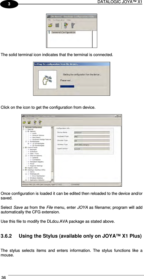 DATALOGIC JOYA™ X1 36    1 3   The solid terminal icon indicates that the terminal is connected.      Click on the icon to get the configuration from device.    Once configuration is loaded it can be edited then reloaded to the device and/or saved.  Select Save as from the File menu, enter JOYA as filename; program will add automatically the CFG extension.  Use this file to modify the DLdcu.AVA package as stated above.   3.6.2  Using the Stylus (available only on JOYA™ X1 Plus)   The  stylus  selects  items  and  enters  information.  The  stylus  functions  like  a mouse.  