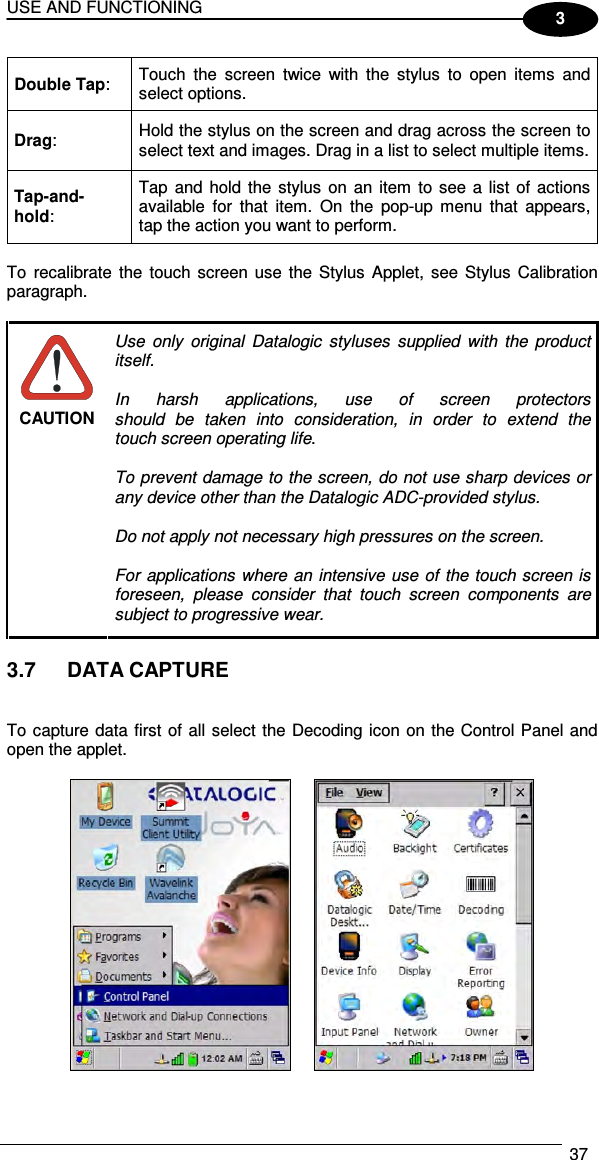 USE AND FUNCTIONING  37  3 Double Tap:  Touch  the  screen  twice  with  the  stylus  to  open  items  and select options. Drag:  Hold the stylus on the screen and drag across the screen to select text and images. Drag in a list to select multiple items. Tap-and-hold: Tap and hold the  stylus on an  item  to  see a list  of  actions available  for  that  item.  On  the  pop-up  menu  that  appears, tap the action you want to perform.  To  recalibrate  the  touch screen  use  the Stylus  Applet,  see  Stylus  Calibration paragraph.   CAUTION Use  only  original  Datalogic  styluses  supplied  with  the  product itself.  In  harsh  applications,  use  of  screen  protectors should  be  taken  into  consideration,  in  order  to  extend  the touch screen operating life.  To prevent damage to the screen, do not use sharp devices or any device other than the Datalogic ADC-provided stylus.  Do not apply not necessary high pressures on the screen.  For applications  where an intensive use  of the touch screen is foreseen,  please  consider  that  touch  screen  components  are subject to progressive wear.  3.7  DATA CAPTURE   To capture data first of all select the Decoding icon on the Control Panel and open the applet.      
