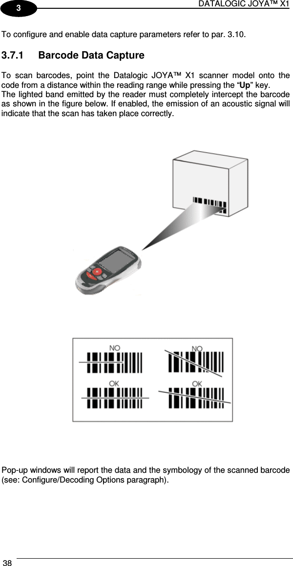 DATALOGIC JOYA™ X1 38    1 3 To configure and enable data capture parameters refer to par.  3.10.  3.7.1  Barcode Data Capture  To  scan  barcodes,  point  the  Datalogic  JOYA™  X1  scanner  model  onto  the code from a distance within the reading range while pressing the “Up” key. The lighted band emitted by the reader must completely intercept the barcode as shown in the figure below. If enabled, the emission of an acoustic signal will indicate that the scan has taken place correctly.         Pop-up windows will report the data and the symbology of the scanned barcode (see: Configure/Decoding Options paragraph).  