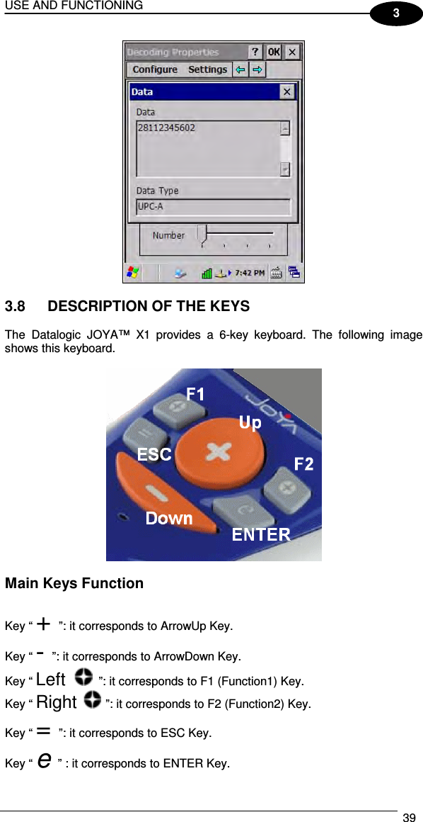 USE AND FUNCTIONING  39  3   3.8  DESCRIPTION OF THE KEYS  The  Datalogic  JOYA™  X1 provides  a  6-key  keyboard.  The  following  image shows this keyboard.    Main Keys Function  Key “ + ”: it corresponds to ArrowUp Key. Key “ - ”: it corresponds to ArrowDown Key. Key “ Left   ”: it corresponds to F1 (Function1) Key. Key “ Right   ”: it corresponds to F2 (Function2) Key. Key “ = ”: it corresponds to ESC Key. Key “ e ” : it corresponds to ENTER Key. 
