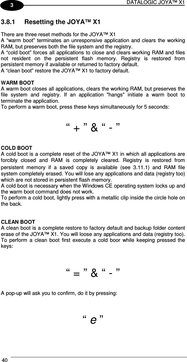 DATALOGIC JOYA™ X1 40    1 3 3.8.1  Resetting the JOYA™ X1  There are three reset methods for the JOYA™ X1 A “warm boot” terminates an unresponsive application and clears the working RAM, but preserves both the file system and the registry. A “cold boot” forces all applications to close and clears working RAM and files not  resident  on  the  persistent  flash  memory.  Registry  is  restored  from persistent memory if available or returned to factory default.  A “clean boot” restore the JOYA™ X1 to factory default.  WARM BOOT A warm boot closes all applications, clears the working RAM, but preserves the file  system  and  registry.  If  an  application  &quot;hangs&quot;  initiate  a  warm  boot  to terminate the application. To perform a warm boot, press these keys simultaneously for 5 seconds:  “ + ” &amp; “ - ”  COLD BOOT A cold boot is a complete reset of the JOYA™ X1 in which all applications are forcibly  closed  and  RAM  is  completely  cleared.  Registry  is  restored  from persistent  memory  if  a  saved  copy  is  available  (see   3.11.1)  and  RAM  file system completely erased. You will lose any applications and data (registry too) which are not stored in persistent flash memory. A cold boot is necessary when the Windows CE operating system locks up and the warm boot command does not work. To perform a cold boot, lightly press with a metallic clip inside the circle hole on the back.   CLEAN BOOT A clean boot is a complete restore to factory default and backup folder content erase of the JOYA™ X1. You will loose any applications and data (registry too). To  perform  a  clean  boot  first  execute  a  cold  boor  while  keeping pressed the keys:   “ = ” &amp; “ - ”  A pop-up will ask you to confirm, do it by pressing:   “ e ”  
