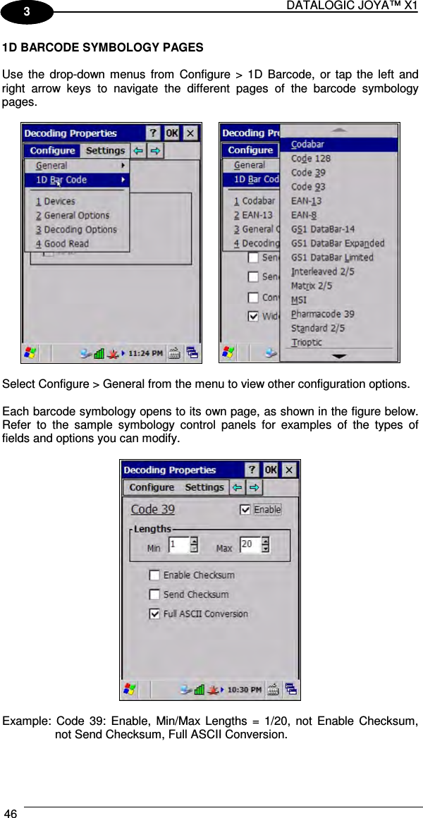 DATALOGIC JOYA™ X1 46    1 3 1D BARCODE SYMBOLOGY PAGES  Use  the  drop-down  menus  from  Configure &gt;  1D  Barcode,  or tap  the  left  and right  arrow  keys  to  navigate  the  different  pages  of  the  barcode  symbology pages.     Select Configure &gt; General from the menu to view other configuration options.  Each barcode symbology opens to its own page, as shown in the figure below. Refer  to  the  sample  symbology  control  panels  for  examples  of  the  types  of fields and options you can modify.    Example:  Code  39:  Enable,  Min/Max Lengths  =  1/20,  not  Enable  Checksum, not Send Checksum, Full ASCII Conversion.   