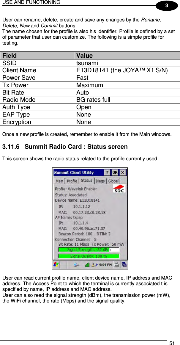 USE AND FUNCTIONING  51  3 User can rename, delete, create and save any changes by the Rename, Delete, New and Commit buttons. The name chosen for the profile is also his identifier. Profile is defined by a set of parameter that user can customize. The following is a simple profile for testing.  Field  Value SSID  tsunami Client Name  E13D18141 (the JOYA™ X1 S/N) Power Save  Fast Tx Power  Maximum Bit Rate  Auto Radio Mode  BG rates full Auth Type  Open EAP Type  None Encryption  None  Once a new profile is created, remember to enable it from the Main windows.  3.11.6  Summit Radio Card : Status screen  This screen shows the radio status related to the profile currently used.    User can read current profile name, client device name, IP address and MAC address. The Access Point to which the terminal is currently associated t is specified by name, IP address and MAC address. User can also read the signal strength (dBm), the transmission power (mW), the WiFi channel, the rate (Mbps) and the signal quality.  