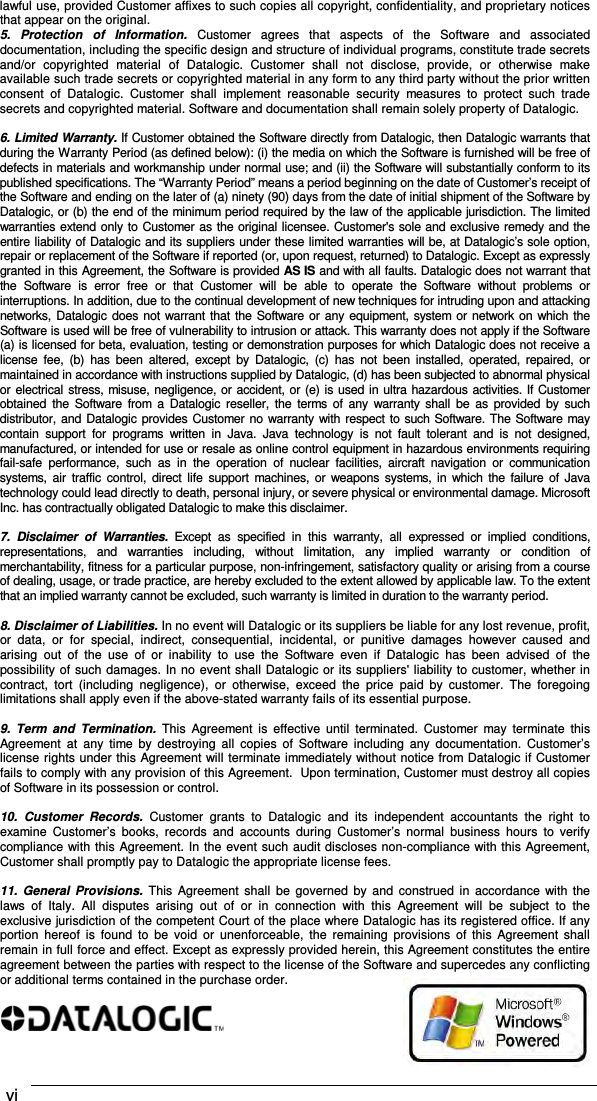  vi    lawful use, provided Customer affixes to such copies all copyright, confidentiality, and proprietary notices that appear on the original. 5.  Protection  of  Information.  Customer  agrees  that  aspects  of  the  Software  and  associated documentation, including the specific design and structure of individual programs, constitute trade secrets and/or  copyrighted  material  of  Datalogic.  Customer  shall  not  disclose,  provide,  or  otherwise  make available such trade secrets or copyrighted material in any form to any third party without the prior written consent  of  Datalogic.  Customer  shall  implement  reasonable  security  measures  to  protect  such  trade secrets and copyrighted material. Software and documentation shall remain solely property of Datalogic.  6. Limited Warranty. If Customer obtained the Software directly from Datalogic, then Datalogic warrants that during the Warranty Period (as defined below): (i) the media on which the Software is furnished will be free of defects in materials and workmanship under normal use; and (ii) the Software will substantially conform to its published specifications. The “Warranty Period” means a period beginning on the date of Customer’s receipt of the Software and ending on the later of (a) ninety (90) days from the date of initial shipment of the Software by Datalogic, or (b) the end of the minimum period required by the law of the applicable jurisdiction. The limited warranties extend only to Customer as the original licensee. Customer&apos;s sole and exclusive remedy and the entire liability of Datalogic and its suppliers under these limited warranties will be, at Datalogic’s sole option, repair or replacement of the Software if reported (or, upon request, returned) to Datalogic. Except as expressly granted in this Agreement, the Software is provided AS IS and with all faults. Datalogic does not warrant that the  Software  is  error  free  or  that  Customer  will  be  able  to  operate  the  Software  without  problems  or interruptions. In addition, due to the continual development of new techniques for intruding upon and attacking networks, Datalogic does not warrant that  the Software or any equipment,  system  or network on which the Software is used will be free of vulnerability to intrusion or attack. This warranty does not apply if the Software (a) is licensed for beta, evaluation, testing or demonstration purposes for which Datalogic does not receive a license  fee,  (b)  has  been  altered,  except  by  Datalogic,  (c)  has  not  been  installed, operated,  repaired,  or maintained in accordance with instructions supplied by Datalogic, (d) has been subjected to abnormal physical or electrical stress, misuse, negligence, or accident, or (e) is used in ultra hazardous activities. If Customer obtained  the  Software  from  a  Datalogic  reseller, the  terms  of  any  warranty  shall  be  as  provided  by  such distributor, and Datalogic provides Customer no warranty with respect to such Software. The Software may contain  support  for  programs  written  in  Java.  Java  technology  is  not  fault  tolerant  and  is  not  designed, manufactured, or intended for use or resale as online control equipment in hazardous environments requiring fail-safe  performance,  such  as  in  the  operation  of  nuclear  facilities,  aircraft  navigation  or  communication systems,  air  traffic  control,  direct  life  support  machines,  or  weapons  systems, in  which the failure of Java technology could lead directly to death, personal injury, or severe physical or environmental damage. Microsoft Inc. has contractually obligated Datalogic to make this disclaimer.  7.  Disclaimer  of  Warranties.  Except  as  specified  in  this  warranty,  all  expressed  or  implied  conditions, representations,  and  warranties  including,  without  limitation,  any  implied  warranty  or  condition  of merchantability, fitness for a particular purpose, non-infringement, satisfactory quality or arising from a course of dealing, usage, or trade practice, are hereby excluded to the extent allowed by applicable law. To the extent that an implied warranty cannot be excluded, such warranty is limited in duration to the warranty period.  8. Disclaimer of Liabilities. In no event will Datalogic or its suppliers be liable for any lost revenue, profit, or  data,  or  for  special,  indirect,  consequential,  incidental,  or  punitive  damages  however  caused  and arising  out  of  the  use  of  or  inability  to  use  the  Software  even  if  Datalogic  has  been  advised  of  the possibility of such damages. In no event shall Datalogic or its suppliers&apos; liability to customer, whether in contract,  tort  (including  negligence),  or  otherwise,  exceed  the  price  paid  by  customer.  The  foregoing limitations shall apply even if the above-stated warranty fails of its essential purpose.  9.  Term  and  Termination.  This  Agreement  is  effective  until  terminated.  Customer  may  terminate  this Agreement  at  any  time  by  destroying  all  copies  of  Software  including  any  documentation.  Customer’s license rights under this Agreement will terminate immediately without notice from Datalogic if Customer fails to comply with any provision of this Agreement.  Upon termination, Customer must destroy all copies of Software in its possession or control.  10.  Customer  Records.  Customer  grants  to  Datalogic  and  its  independent  accountants  the  right  to examine  Customer’s  books,  records  and  accounts  during  Customer’s  normal  business  hours  to  verify compliance with this Agreement. In the event such audit discloses non-compliance with this Agreement, Customer shall promptly pay to Datalogic the appropriate license fees.  11.  General  Provisions. This  Agreement  shall  be  governed  by  and  construed  in  accordance  with  the laws  of  Italy.  All  disputes  arising  out  of  or  in  connection  with  this  Agreement  will  be  subject  to  the exclusive jurisdiction of the competent Court of the place where Datalogic has its registered office. If any portion  hereof  is  found  to  be  void  or  unenforceable,  the  remaining  provisions  of  this  Agreement  shall remain in full force and effect. Except as expressly provided herein, this Agreement constitutes the entire agreement between the parties with respect to the license of the Software and supercedes any conflicting or additional terms contained in the purchase order.   