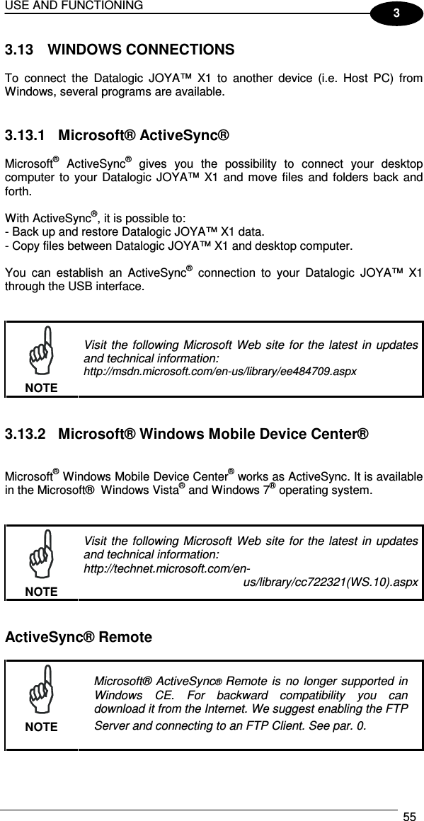 USE AND FUNCTIONING  55  3 3.13  WINDOWS CONNECTIONS  To  connect  the  Datalogic  JOYA™  X1  to  another  device  (i.e.  Host  PC)  from Windows, several programs are available.    3.13.1  Microsoft® ActiveSync®  Microsoft®  ActiveSync®  gives  you  the  possibility  to  connect  your  desktop computer  to your Datalogic JOYA™  X1 and  move files  and  folders back  and forth.  With ActiveSync®, it is possible to: - Back up and restore Datalogic JOYA™ X1 data. - Copy files between Datalogic JOYA™ X1 and desktop computer.  You  can  establish  an  ActiveSync®  connection  to  your  Datalogic  JOYA™  X1 through the USB interface.    NOTE Visit  the  following  Microsoft  Web  site  for  the  latest  in  updates and technical information: http://msdn.microsoft.com/en-us/library/ee484709.aspx   3.13.2  Microsoft® Windows Mobile Device Center®   Microsoft® Windows Mobile Device Center® works as ActiveSync. It is available in the Microsoft®  Windows Vista® and Windows 7® operating system.    NOTE Visit  the  following  Microsoft  Web  site  for  the  latest  in  updates and technical information: http://technet.microsoft.com/en- us/library/cc722321(WS.10).aspx   ActiveSync® Remote   NOTE Microsoft®  ActiveSync®  Remote  is  no  longer  supported  in Windows  CE.  For  backward  compatibility  you  can download it from the Internet. We suggest enabling the FTP Server and connecting to an FTP Client. See par.  0.  