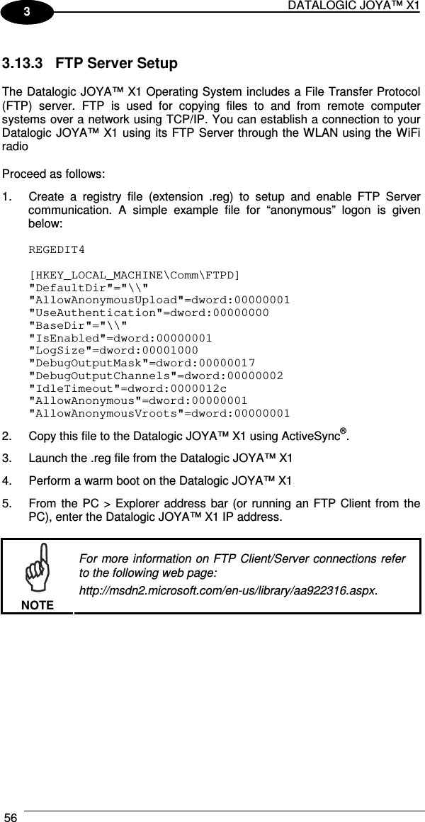 DATALOGIC JOYA™ X1 56    1 3  3.13.3  FTP Server Setup  The Datalogic JOYA™ X1 Operating System includes a File Transfer Protocol (FTP)  server.  FTP  is  used  for  copying  files  to  and  from  remote  computer systems over a network using TCP/IP. You can establish a connection to your Datalogic JOYA™ X1 using its FTP Server through the WLAN using the WiFi radio  Proceed as follows: 1.  Create  a  registry  file  (extension  .reg)  to  setup  and  enable  FTP  Server communication.  A  simple  example  file  for  “anonymous”  logon  is  given below:  REGEDIT4  [HKEY_LOCAL_MACHINE\Comm\FTPD] &quot;DefaultDir&quot;=&quot;\\&quot; &quot;AllowAnonymousUpload&quot;=dword:00000001 &quot;UseAuthentication&quot;=dword:00000000 &quot;BaseDir&quot;=&quot;\\&quot; &quot;IsEnabled&quot;=dword:00000001 &quot;LogSize&quot;=dword:00001000 &quot;DebugOutputMask&quot;=dword:00000017 &quot;DebugOutputChannels&quot;=dword:00000002 &quot;IdleTimeout&quot;=dword:0000012c &quot;AllowAnonymous&quot;=dword:00000001 &quot;AllowAnonymousVroots&quot;=dword:00000001 2.  Copy this file to the Datalogic JOYA™ X1 using ActiveSync®. 3.  Launch the .reg file from the Datalogic JOYA™ X1 4.  Perform a warm boot on the Datalogic JOYA™ X1 5.  From the PC &gt; Explorer address  bar (or running an FTP Client from the PC), enter the Datalogic JOYA™ X1 IP address.   NOTE For more information on FTP Client/Server connections refer to the following web page: http://msdn2.microsoft.com/en-us/library/aa922316.aspx.  