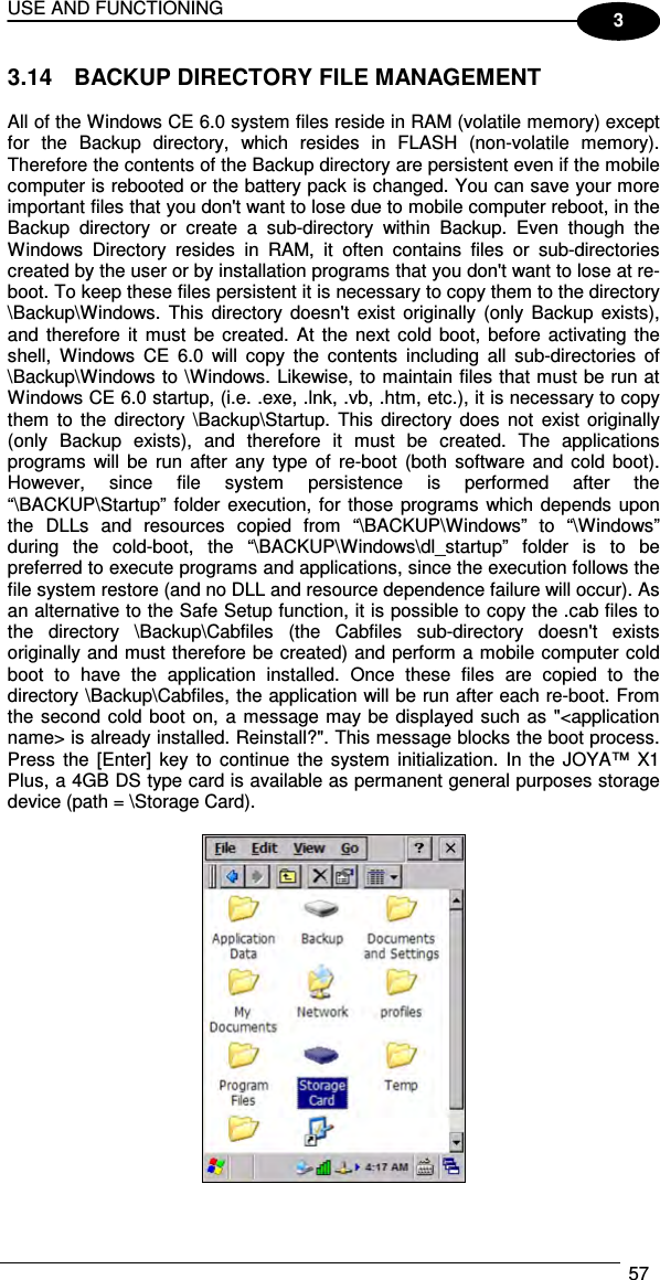 USE AND FUNCTIONING  57  3 3.14  BACKUP DIRECTORY FILE MANAGEMENT  All of the Windows CE 6.0 system files reside in RAM (volatile memory) except for  the  Backup  directory,  which  resides  in  FLASH  (non-volatile  memory). Therefore the contents of the Backup directory are persistent even if the mobile computer is rebooted or the battery pack is changed. You can save your more important files that you don&apos;t want to lose due to mobile computer reboot, in the Backup  directory  or  create  a  sub-directory  within  Backup.  Even  though  the Windows  Directory  resides  in  RAM,  it  often  contains  files  or  sub-directories created by the user or by installation programs that you don&apos;t want to lose at re-boot. To keep these files persistent it is necessary to copy them to the directory \Backup\Windows.  This  directory  doesn&apos;t  exist  originally  (only  Backup  exists), and  therefore  it  must  be  created.  At  the  next  cold  boot, before activating  the shell,  Windows  CE  6.0  will  copy  the  contents  including  all  sub-directories  of \Backup\Windows to \Windows. Likewise, to maintain files that must be run at Windows CE 6.0 startup, (i.e. .exe, .lnk, .vb, .htm, etc.), it is necessary to copy them  to  the  directory  \Backup\Startup.  This  directory  does  not  exist  originally (only  Backup  exists),  and  therefore  it  must  be  created.  The  applications programs  will  be  run  after  any type  of  re-boot  (both  software and cold  boot). However,  since  file  system  persistence  is  performed  after  the “\BACKUP\Startup”  folder execution, for those programs which depends upon the  DLLs  and  resources  copied  from  “\BACKUP\Windows”  to  “\Windows” during  the  cold-boot,  the  “\BACKUP\Windows\dl_startup”  folder  is  to  be preferred to execute programs and applications, since the execution follows the file system restore (and no DLL and resource dependence failure will occur). As an alternative to the Safe Setup function, it is possible to copy the .cab files to the  directory  \Backup\Cabfiles  (the  Cabfiles  sub-directory  doesn&apos;t  exists originally and must therefore be created) and perform a mobile computer cold boot  to  have  the  application  installed.  Once  these  files  are  copied  to  the directory \Backup\Cabfiles, the application will be run after each re-boot. From the second cold boot on,  a message may be displayed such as &quot;&lt;application name&gt; is already installed. Reinstall?&quot;. This message blocks the boot process.  Press  the  [Enter]  key  to  continue  the system  initialization. In  the  JOYA™  X1 Plus, a 4GB DS type card is available as permanent general purposes storage device (path = \Storage Card).   