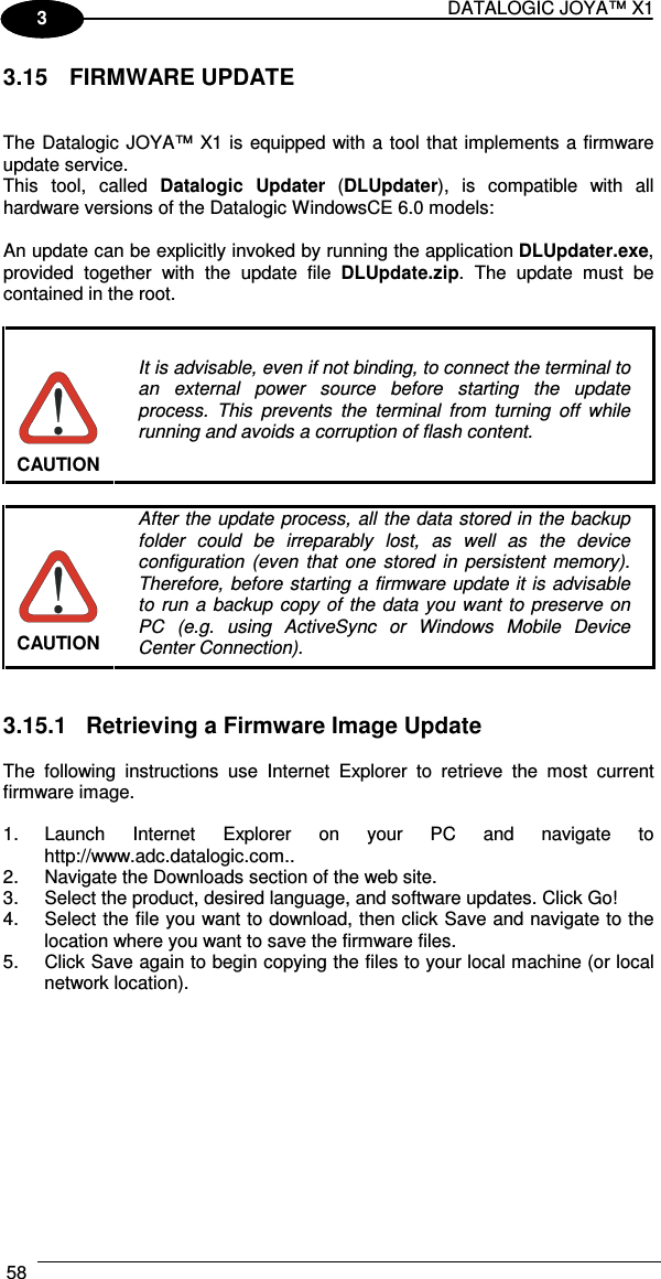 DATALOGIC JOYA™ X1 58    1 3 3.15  FIRMWARE UPDATE   The Datalogic JOYA™ X1 is equipped with a tool that implements a firmware update service.  This  tool,  called  Datalogic  Updater  (DLUpdater),  is  compatible  with  all hardware versions of the Datalogic WindowsCE 6.0 models:  An update can be explicitly invoked by running the application DLUpdater.exe, provided  together  with  the  update  file  DLUpdate.zip.  The  update  must  be contained in the root.   CAUTION It is advisable, even if not binding, to connect the terminal to an  external  power  source  before  starting  the  update process.  This  prevents  the  terminal  from  turning  off  while running and avoids a corruption of flash content.   CAUTION After  the update process, all  the data stored in the backup folder  could  be  irreparably  lost,  as  well  as  the  device configuration  (even  that  one  stored  in  persistent  memory). Therefore, before starting  a firmware update it is advisable to  run a  backup  copy  of  the  data you  want  to preserve  on PC  (e.g.  using  ActiveSync  or  Windows  Mobile  Device Center Connection).   3.15.1  Retrieving a Firmware Image Update  The  following  instructions  use  Internet  Explorer  to  retrieve  the  most  current firmware image.  1.  Launch  Internet  Explorer  on  your  PC  and  navigate  to http://www.adc.datalogic.com.. 2.  Navigate the Downloads section of the web site. 3.  Select the product, desired language, and software updates. Click Go! 4.  Select the file you want to download, then click Save and navigate to the location where you want to save the firmware files. 5.  Click Save again to begin copying the files to your local machine (or local network location).  