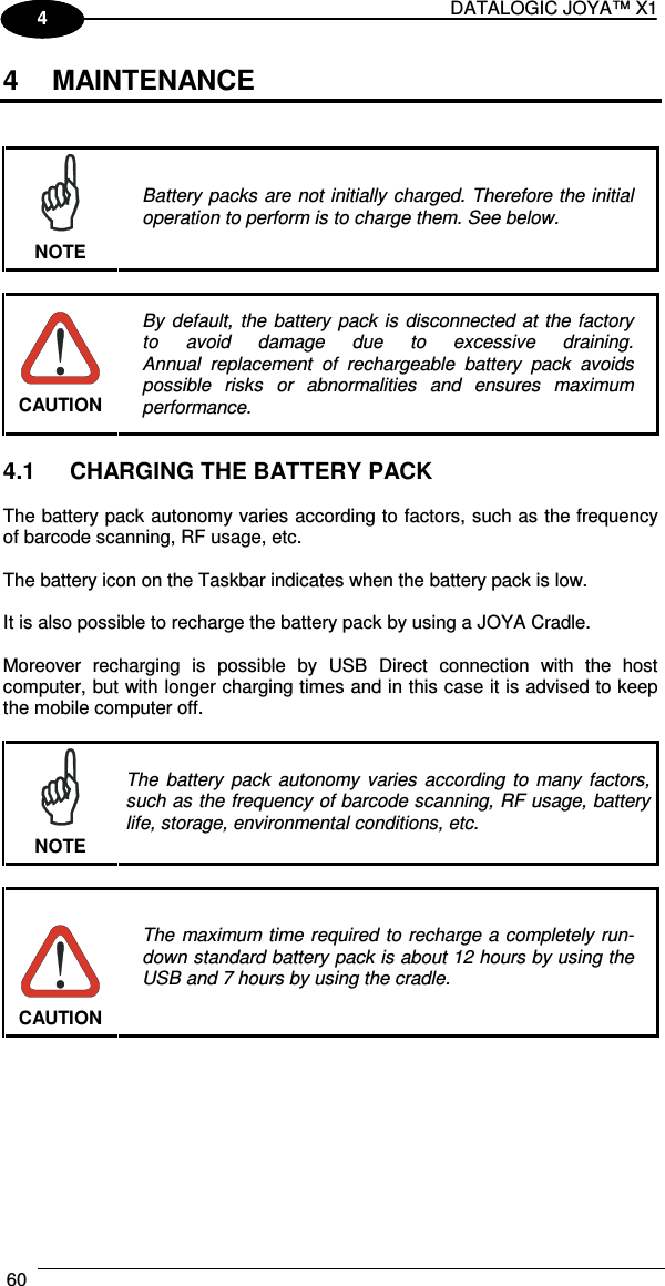 DATALOGIC JOYA™ X1 60    1 4 4  MAINTENANCE    NOTE Battery packs are not initially charged. Therefore the initial operation to perform is to charge them. See below.   CAUTION By  default,  the  battery  pack  is disconnected at  the factory to  avoid  damage  due  to  excessive  draining. Annual  replacement  of  rechargeable  battery  pack  avoids possible  risks  or  abnormalities  and  ensures  maximum performance.  4.1  CHARGING THE BATTERY PACK  The battery pack autonomy varies according to factors, such as the frequency of barcode scanning, RF usage, etc.  The battery icon on the Taskbar indicates when the battery pack is low.  It is also possible to recharge the battery pack by using a JOYA Cradle.  Moreover  recharging  is  possible  by  USB  Direct  connection  with  the  host computer, but with longer charging times and in this case it is advised to keep the mobile computer off.   NOTE The  battery  pack  autonomy  varies  according  to  many  factors, such as the frequency of barcode scanning, RF usage, battery life, storage, environmental conditions, etc.   CAUTION The maximum time required to recharge a completely run-down standard battery pack is about 12 hours by using the USB and 7 hours by using the cradle.  