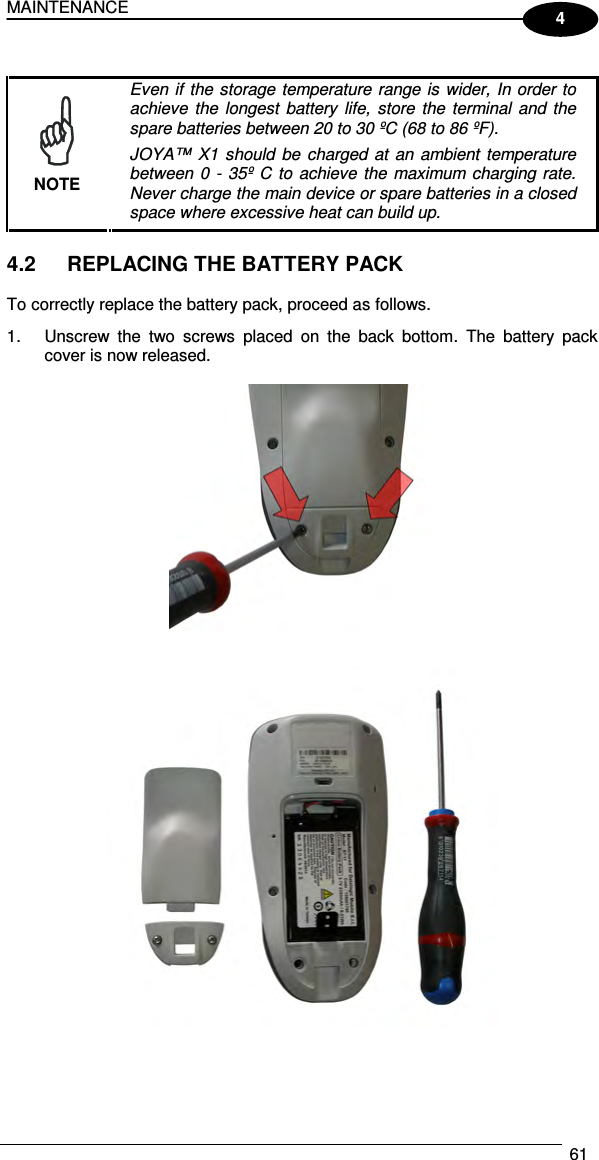 MAINTENANCE  61  4   NOTE Even if the  storage temperature range is  wider, In order to achieve  the  longest  battery  life,  store  the  terminal  and the spare batteries between 20 to 30 ºC (68 to 86 ºF). JOYA™  X1 should  be  charged at  an  ambient temperature between  0 -  35º  C to  achieve  the  maximum charging rate. Never charge the main device or spare batteries in a closed space where excessive heat can build up.  4.2  REPLACING THE BATTERY PACK  To correctly replace the battery pack, proceed as follows. 1.  Unscrew  the  two  screws  placed  on  the  back  bottom.  The  battery  pack cover is now released.      