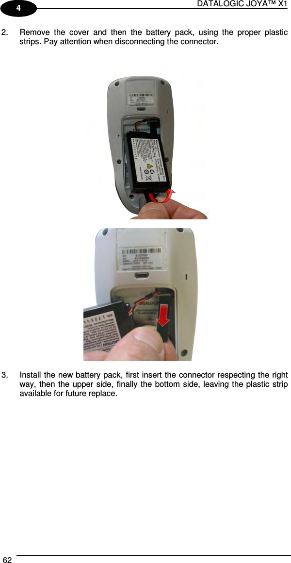 DATALOGIC JOYA™ X1 62    1 4 2.  Remove  the  cover  and  then  the  battery  pack,  using  the  proper  plastic strips. Pay attention when disconnecting the connector.      3.  Install the new battery pack, first insert the connector respecting the right way, then the upper side, finally the bottom side, leaving the plastic strip available for future replace.  