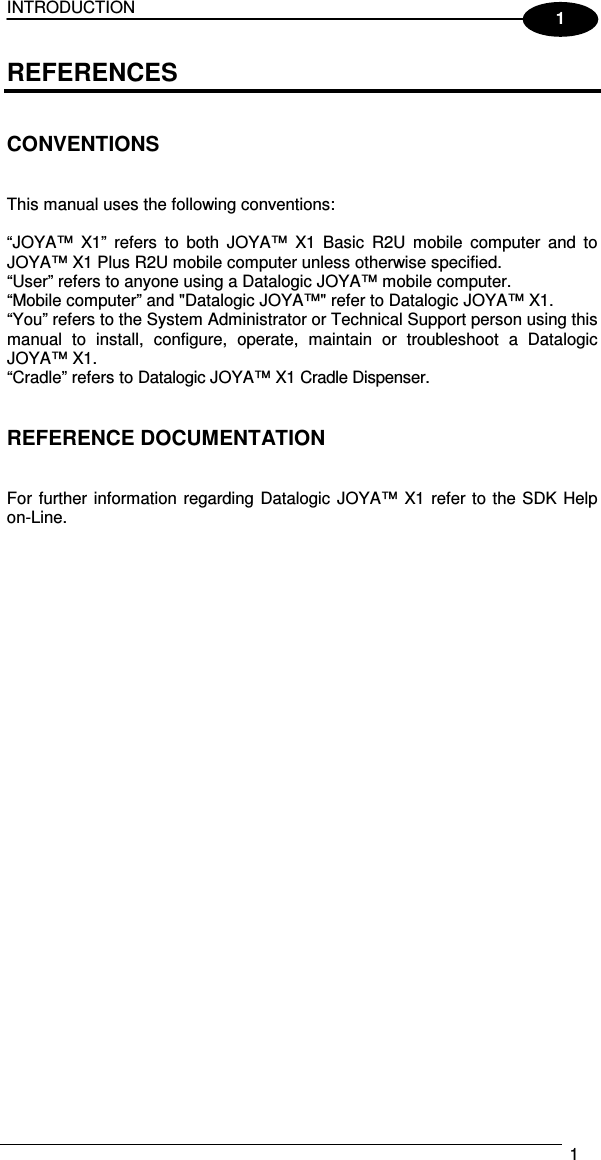 INTRODUCTION   1  1 REFERENCES   CONVENTIONS   This manual uses the following conventions:  “JOYA™  X1”  refers  to  both  JOYA™  X1  Basic  R2U  mobile  computer  and  to JOYA™ X1 Plus R2U mobile computer unless otherwise specified. “User” refers to anyone using a Datalogic JOYA™ mobile computer. “Mobile computer” and &quot;Datalogic JOYA™&quot; refer to Datalogic JOYA™ X1. “You” refers to the System Administrator or Technical Support person using this manual  to  install,  configure,  operate,  maintain  or  troubleshoot  a  Datalogic JOYA™ X1. “Cradle” refers to Datalogic JOYA™ X1 Cradle Dispenser.   REFERENCE DOCUMENTATION   For further information regarding Datalogic JOYA™ X1 refer to the SDK Help on-Line.   