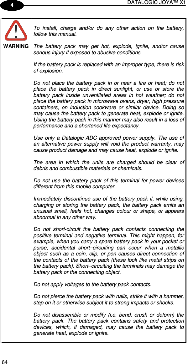 DATALOGIC JOYA™ X1 64    1 4  WARNING  To  install,  charge  and/or  do  any  other  action  on  the  battery, follow this manual.  The  battery  pack  may  get  hot,  explode,  ignite,  and/or  cause serious injury if exposed to abusive conditions.  If the battery pack is replaced with an improper type, there is risk of explosion.  Do  not  place  the  battery  pack  in  or  near  a  fire  or  heat;  do  not place  the  battery  pack  in  direct  sunlight,  or  use  or  store  the battery  pack  inside  unventilated  areas  in  hot  weather;  do  not place the battery pack in microwave ovens, dryer, high pressure containers,  on  induction  cookware  or  similar  device.  Doing  so may cause the battery pack to generate heat, explode or ignite. Using the battery pack in this manner may also result in a loss of performance and a shortened life expectancy.  Use  only  a  Datalogic  ADC  approved power  supply.  The use  of an alternative power supply will void the product warranty,  may cause product damage and may cause heat, explode or ignite.  The  area  in  which  the  units  are  charged  should  be  clear  of debris and combustible materials or chemicals.  Do  not  use  the  battery  pack  of  this  terminal  for  power  devices different from this mobile computer.  Immediately discontinue  use of  the battery  pack  if, while using, charging  or storing  the  battery  pack,  the  battery  pack  emits  an unusual  smell,  feels  hot,  changes  colour  or  shape,  or  appears abnormal in any other way.  Do  not  short-circuit  the  battery  pack  contacts  connecting  the positive  terminal  and  negative  terminal.  This  might  happen,  for example, when you carry a spare battery pack in your pocket or purse;  accidental  short–circuiting  can  occur  when  a  metallic object  such  as  a  coin,  clip,  or  pen  causes  direct  connection  of the contacts  of the battery pack (these  look  like metal strips on the battery pack). Short–circuiting the terminals may damage the battery pack or the connecting object.  Do not apply voltages to the battery pack contacts.  Do not pierce the battery pack with nails, strike it with a hammer, step on it or otherwise subject it to strong impacts or shocks.  Do  not  disassemble  or  modify  (i.e.  bend,  crush  or  deform)  the battery  pack.  The  battery  pack  contains  safety  and  protection devices,  which,  if  damaged,  may  cause  the  battery  pack  to generate heat, explode or ignite.  