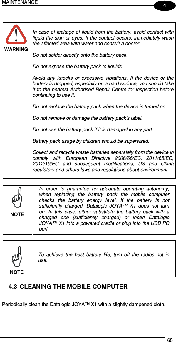 MAINTENANCE  65  4   WARNING  In case of leakage of liquid from the battery, avoid contact with liquid the  skin  or eyes. If the contact occurs, immediately wash the affected area with water and consult a doctor.  Do not solder directly onto the battery pack.  Do not expose the battery pack to liquids.  Avoid  any  knocks  or  excessive  vibrations.  If  the  device  or  the battery is dropped, especially on a hard surface, you should take it to  the nearest  Authorised Repair Centre for inspection before continuing to use it.  Do not replace the battery pack when the device is turned on.  Do not remove or damage the battery pack’s label.  Do not use the battery pack if it is damaged in any part.  Battery pack usage by children should be supervised.  Collect and recycle waste batteries separately from the device in comply  with  European  Directive  2006/66/EC,  2011/65/EC, 2012/19/EC  and  subsequent  modifications,  US  and  China regulatory and others laws and regulations about environment.    NOTE In  order  to  guarantee  an  adequate  operating  autonomy, when  replacing  the  battery  pack  the  mobile  computer checks  the  battery  energy  level.  If  the  battery  is  not sufficiently  charged,  Datalogic  JOYA™  X1 does  not  turn on.  In  this  case,  either  substitute  the  battery  pack  with  a charged  one  (sufficiently  charged)  or  insert  Datalogic JOYA™ X1 into a powered cradle or plug into the USB PC port.   NOTE To  achieve  the  best  battery  life,  turn  off  the  radios  not  in use.  4.3 CLEANING THE MOBILE COMPUTER   Periodically clean the Datalogic JOYA™ X1 with a slightly dampened cloth.  