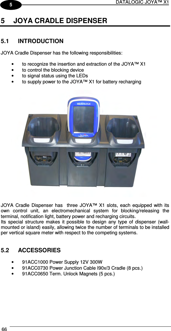 DATALOGIC JOYA™ X1 66    1 5 5  JOYA CRADLE DISPENSER   5.1  INTRODUCTION  JOYA Cradle Dispenser has the following responsibilities:  •  to recognize the insertion and extraction of the JOYA™ X1 •  to control the blocking device •  to signal status using the LEDs •  to supply power to the JOYA™ X1 for battery recharging    JOYA  Cradle  Dispenser  has    three  JOYA™  X1 slots,  each equipped with its own  control  unit,  an  electromechanical  system  for  blocking/releasing  the terminal, notification light, battery power and recharging circuits.  Its  special  structure  makes  it  possible  to  design  any  type  of  dispenser  (wall-mounted or island) easily, allowing twice the number of terminals to be installed per vertical square meter with respect to the competing systems.   5.2  ACCESSORIES  •  91ACC1000 Power Supply 12V 300W •  91ACC0730 Power Junction Cable I90x/3 Cradle (8 pcs.) •  91ACC0650 Term. Unlock Magnets (5 pcs.)   
