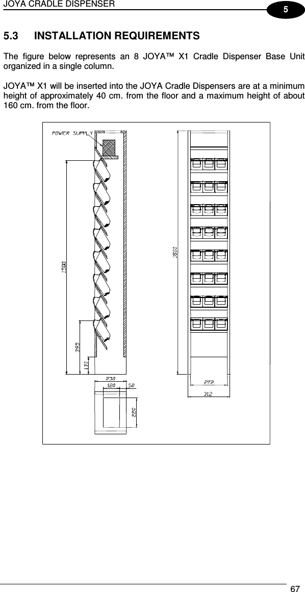 JOYA CRADLE DISPENSER  67  5 5.3  INSTALLATION REQUIREMENTS  The  figure  below  represents  an  8  JOYA™  X1  Cradle  Dispenser  Base  Unit organized in a single column.  JOYA™ X1 will be inserted into the JOYA Cradle Dispensers are at a minimum height of approximately 40 cm. from the floor and a maximum height of about 160 cm. from the floor.    