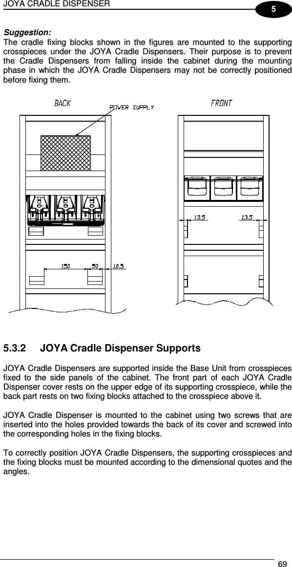 JOYA CRADLE DISPENSER  69  5 Suggestion: The  cradle  fixing  blocks  shown in  the  figures  are  mounted  to  the  supporting crosspieces  under  the  JOYA  Cradle  Dispensers.  Their  purpose  is  to  prevent the  Cradle  Dispensers  from  falling  inside  the  cabinet  during  the  mounting phase in  which the  JOYA Cradle Dispensers  may not  be correctly positioned before fixing them.     5.3.2  JOYA Cradle Dispenser Supports  JOYA Cradle Dispensers are supported inside the Base Unit from crosspieces fixed  to  the  side  panels  of  the  cabinet.  The  front  part  of  each  JOYA  Cradle Dispenser cover rests on the upper edge of its supporting crosspiece, while the back part rests on two fixing blocks attached to the crosspiece above it.  JOYA  Cradle  Dispenser  is  mounted to  the  cabinet using  two screws  that  are inserted into the holes provided towards the back of its cover and screwed into the corresponding holes in the fixing blocks.  To correctly position JOYA Cradle Dispensers, the supporting crosspieces and the fixing blocks must be mounted according to the dimensional quotes and the angles.  