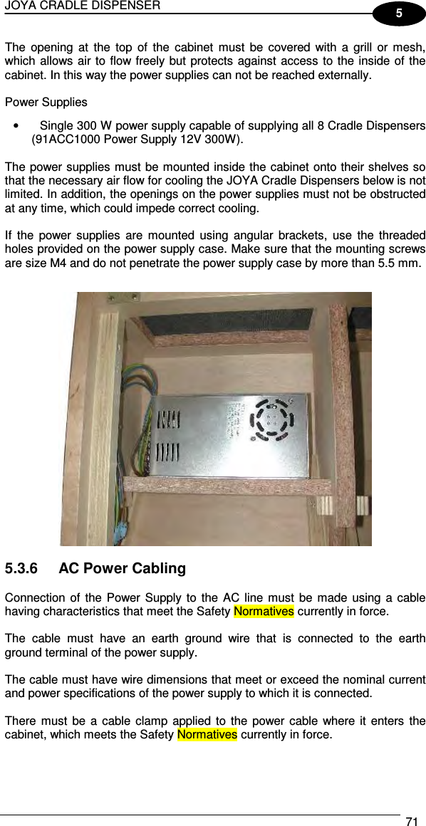 JOYA CRADLE DISPENSER  71  5 The  opening  at  the  top  of  the  cabinet  must  be  covered with  a  grill  or  mesh, which allows air to flow freely but protects against access to the inside of the cabinet. In this way the power supplies can not be reached externally.  Power Supplies •  Single 300 W power supply capable of supplying all 8 Cradle Dispensers (91ACC1000 Power Supply 12V 300W).  The power supplies must be mounted inside the cabinet onto their shelves so that the necessary air flow for cooling the JOYA Cradle Dispensers below is not limited. In addition, the openings on the power supplies must not be obstructed at any time, which could impede correct cooling.  If  the  power  supplies  are  mounted  using  angular  brackets,  use  the  threaded holes provided on the power supply case. Make sure that the mounting screws are size M4 and do not penetrate the power supply case by more than 5.5 mm.     5.3.6  AC Power Cabling  Connection of  the  Power Supply to  the  AC line  must  be  made using  a  cable having characteristics that meet the Safety Normatives currently in force.  The  cable  must  have  an  earth  ground  wire  that  is  connected  to  the  earth ground terminal of the power supply.  The cable must have wire dimensions that meet or exceed the nominal current and power specifications of the power supply to which it is connected.  There must  be  a  cable clamp applied to  the  power cable  where it enters  the cabinet, which meets the Safety Normatives currently in force. 