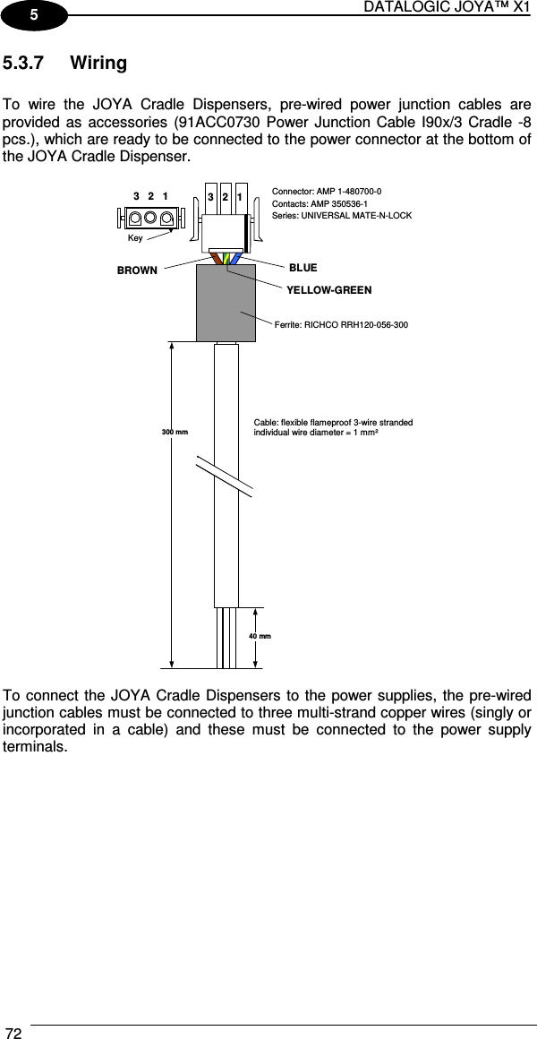 DATALOGIC JOYA™ X1 72    1 5 5.3.7  Wiring  To  wire  the  JOYA  Cradle  Dispensers,  pre-wired  power  junction  cables  are provided as  accessories  (91ACC0730 Power Junction Cable I90x/3 Cradle -8 pcs.), which are ready to be connected to the power connector at the bottom of the JOYA Cradle Dispenser.   3   2   1 BLUE Connector: AMP 1-480700-0 Contacts: AMP 350536-1 Series: UNIVERSAL MATE-N-LOCK Ferrite: RICHCO RRH120-056-300 Cable: flexible flameproof 3-wire stranded individual wire diameter = 1 mm² 300 mm 40 mm BROWN YELLOW-GREEN 3   2   1 Key   To connect the JOYA Cradle Dispensers to the power supplies, the pre-wired junction cables must be connected to three multi-strand copper wires (singly or incorporated  in  a  cable)  and  these  must  be  connected  to  the  power  supply terminals. 