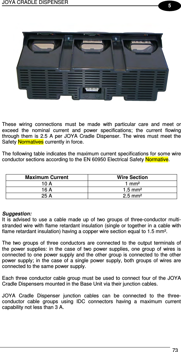 JOYA CRADLE DISPENSER  73  5    These  wiring  connections  must  be  made  with  particular  care  and  meet  or exceed  the  nominal  current  and  power  specifications;  the  current  flowing through them is 2.5 A per JOYA Cradle Dispenser. The wires must meet  the Safety Normatives currently in force.  The following table indicates the maximum current specifications for some wire conductor sections according to the EN 60950 Electrical Safety Normative.   Maximum Current  Wire Section 10 A  1 mm² 16 A  1.5 mm² 25 A  2.5 mm²   Suggestion: It  is advised to  use  a cable  made up of  two groups  of three-conductor multi-stranded wire with flame retardant insulation (single or together in a cable with flame retardant insulation) having a copper wire section equal to 1.5 mm².  The two groups of three  conductors  are connected to  the output  terminals of the power supplies:  in  the  case  of  two power supplies,  one  group  of  wires is connected to one power supply and the other group is connected to the other power supply;  in  the case of a single power supply, both  groups of wires are connected to the same power supply.  Each three conductor cable group must be used to connect four of the JOYA Cradle Dispensers mounted in the Base Unit via their junction cables.  JOYA  Cradle  Dispenser  junction  cables  can  be  connected  to  the  three-conductor  cable  groups  using  IDC  connectors  having  a  maximum  current capability not less than 3 A.  