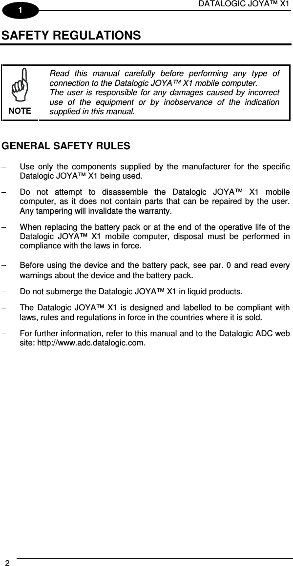DATALOGIC JOYA™ X1 2    1 SAFETY REGULATIONS    NOTE Read  this  manual  carefully  before  performing  any  type  of connection to the Datalogic JOYA™ X1 mobile computer. The  user is  responsible for any  damages  caused  by incorrect use  of  the  equipment  or  by  inobservance  of  the  indication supplied in this manual.   GENERAL SAFETY RULES  −  Use  only  the  components  supplied  by  the  manufacturer  for  the  specific Datalogic JOYA™ X1 being used. −  Do  not  attempt  to  disassemble  the  Datalogic  JOYA™  X1  mobile computer,  as it  does  not contain parts that can be repaired by the user. Any tampering will invalidate the warranty. −  When replacing the battery pack or at the end of the operative life of the Datalogic  JOYA™  X1  mobile  computer,  disposal  must  be  performed  in compliance with the laws in force.  −  Before using the device and the battery pack, see par.  0 and read every warnings about the device and the battery pack. −  Do not submerge the Datalogic JOYA™ X1 in liquid products. −  The Datalogic JOYA™ X1 is  designed and labelled to  be compliant with laws, rules and regulations in force in the countries where it is sold. −  For further information, refer to this manual and to the Datalogic ADC web site: http://www.adc.datalogic.com.    